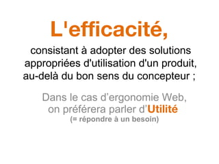 L'efficacité,
consistant à adopter des solutions
appropriées d'utilisation d'un produit,
au-delà du bon sens du concepteur ;
Dans le cas d’ergonomie Web,
on préférera parler d’Utilité
(= répondre à un besoin)
 