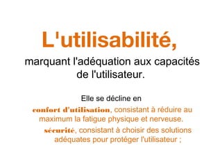 L'utilisabilité,
marquant l'adéquation aux capacités
de l'utilisateur.
Elle se décline en
confort d'utilisation, consistant à réduire au
maximum la fatigue physique et nerveuse.
sécurité, consistant à choisir des solutions
adéquates pour protéger l'utilisateur ;
 