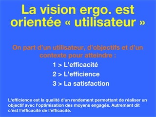 La vision ergo. est
orientée « utilisateur »
On part d’un utilisateur, d’objectifs et d’un
contexte pour atteindre :
1 > L’efficacité
2 > L’efficience
3 > La satisfaction
L'efficience est la qualité d'un rendement permettant de réaliser un
objectif avec l'optimisation des moyens engagés. Autrement dit
c'est l'efficacité de l'efficacité.
 