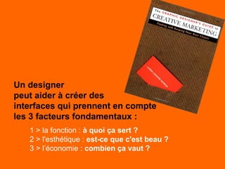 Un designer
peut aider à créer des
interfaces qui prennent en compte
les 3 facteurs fondamentaux :
1 > la fonction : à quoi ça sert ?
2 > l'esthétique : est-ce que c'est beau ?
3 > l’économie : combien ça vaut ?
 