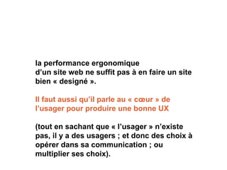 la performance ergonomique
d’un site web ne suffit pas à en faire un site
bien « designé ».
Il faut aussi qu’il parle au « cœur » de
l’usager pour produire une bonne UX
(tout en sachant que « l’usager » n’existe
pas, il y a des usagers ; et donc des choix à
opérer dans sa communication ; ou
multiplier ses choix).
 