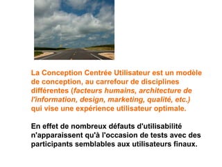 La Conception Centrée Utilisateur est un modèle
de conception, au carrefour de disciplines
différentes (facteurs humains, architecture de
l'information, design, marketing, qualité, etc.)
qui vise une expérience utilisateur optimale.
En effet de nombreux défauts d'utilisabilité
n'apparaissent qu'à l'occasion de tests avec des
participants semblables aux utilisateurs finaux.
 