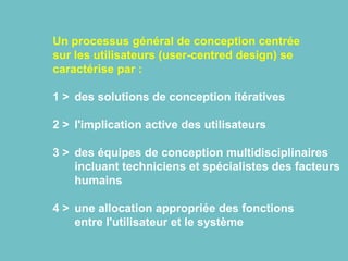 Un processus général de conception centrée
sur les utilisateurs (user-centred design) se
caractérise par :
1 > des solutions de conception itératives
2 > l'implication active des utilisateurs
3 > des équipes de conception multidisciplinaires
incluant techniciens et spécialistes des facteurs
humains
4 > une allocation appropriée des fonctions
entre l'utilisateur et le système
 