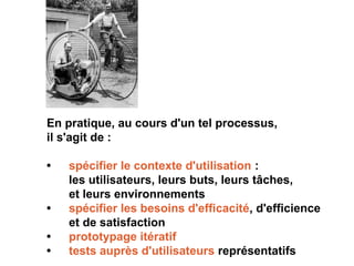 En pratique, au cours d'un tel processus,
il s'agit de :
• spécifier le contexte d'utilisation :
les utilisateurs, leurs buts, leurs tâches,
et leurs environnements
• spécifier les besoins d'efficacité, d'efficience
et de satisfaction
• prototypage itératif
• tests auprès d'utilisateurs représentatifs
 