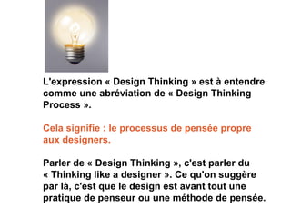 L'expression « Design Thinking » est à entendre
comme une abréviation de « Design Thinking
Process ».
Cela signifie : le processus de pensée propre
aux designers.
Parler de « Design Thinking », c'est parler du
« Thinking like a designer ». Ce qu'on suggère
par là, c'est que le design est avant tout une
pratique de penseur ou une méthode de pensée.
 