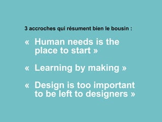 3 accroches qui résument bien le bousin :
« Human needs is the
place to start »
« Learning by making »
« Design is too important
to be left to designers »
 