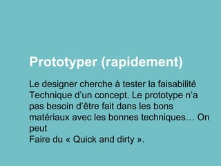 Prototyper (rapidement)
Le designer cherche à tester la faisabilité
Technique d’un concept. Le prototype n’a
pas besoin d’être fait dans les bons
matériaux avec les bonnes techniques… On
peut
Faire du « Quick and dirty ».
 
