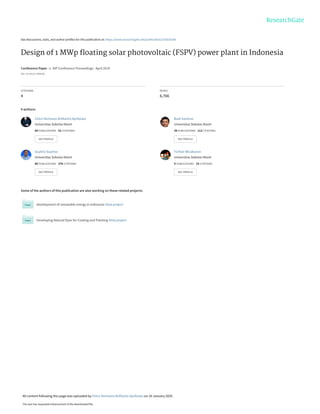 See discussions, stats, and author profiles for this publication at: https://www.researchgate.net/publication/332620164
Design of 1 MWp ﬂoating solar photovoltaic (FSPV) power plant in Indonesia
Conference Paper  in  AIP Conference Proceedings · April 2019
DOI: 10.1063/1.5098188
CITATIONS
4
READS
6,766
4 authors:
Some of the authors of this publication are also working on these related projects:
development of renewable energy in Indonesia View project
Developing Natural Dyes for Coating and Painting View project
Chico Hermanu Brillianto Apribowo
Universitas Sebelas Maret
68 PUBLICATIONS   52 CITATIONS   
SEE PROFILE
Budi Santoso
Universitas Sebelas Maret
38 PUBLICATIONS   112 CITATIONS   
SEE PROFILE
Suyitno Suyitno
Universitas Sebelas Maret
88 PUBLICATIONS   376 CITATIONS   
SEE PROFILE
Fx Rian Wicaksono
Universitas Sebelas Maret
4 PUBLICATIONS   18 CITATIONS   
SEE PROFILE
All content following this page was uploaded by Chico Hermanu Brillianto Apribowo on 16 January 2020.
The user has requested enhancement of the downloaded file.
 