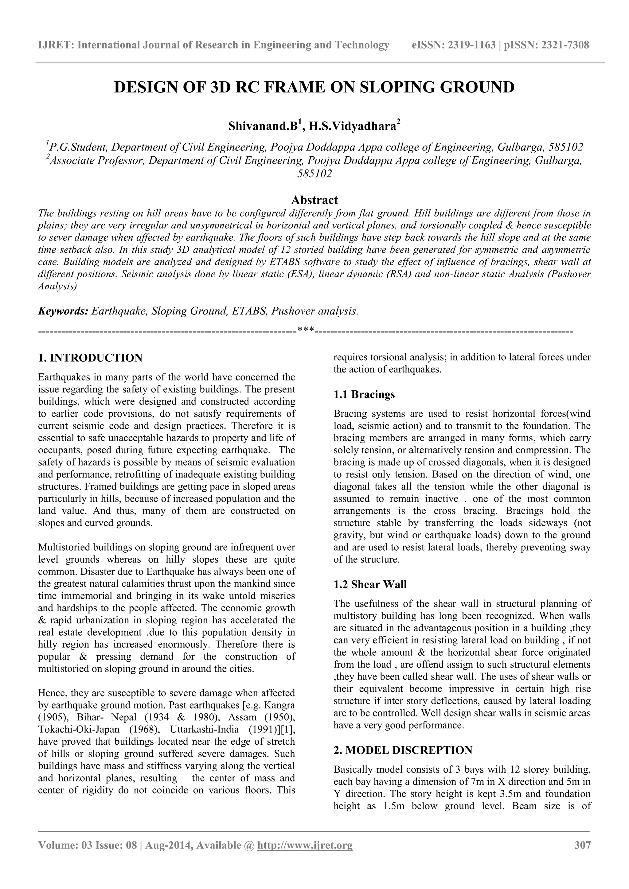 IJRET: International Journal of Research in Engineering and Technology eISSN: 2319-1163 | pISSN: 2321-7308 
_______________________________________________________________________________________ 
Volume: 03 Issue: 08 | Aug-2014, Available @ http://www.ijret.org 307 
DESIGN OF 3D RC FRAME ON SLOPING GROUND Shivanand.B1, H.S.Vidyadhara2 1P.G.Student, Department of Civil Engineering, Poojya Doddappa Appa college of Engineering, Gulbarga, 585102 2Associate Professor, Department of Civil Engineering, Poojya Doddappa Appa college of Engineering, Gulbarga, 585102 Abstract The buildings resting on hill areas have to be configured differently from flat ground. Hill buildings are different from those in plains; they are very irregular and unsymmetrical in horizontal and vertical planes, and torsionally coupled & hence susceptible to sever damage when affected by earthquake. The floors of such buildings have step back towards the hill slope and at the same time setback also. In this study 3D analytical model of 12 storied building have been generated for symmetric and asymmetric case. Building models are analyzed and designed by ETABS software to study the effect of influence of bracings, shear wall at different positions. Seismic analysis done by linear static (ESA), linear dynamic (RSA) and non-linear static Analysis (Pushover Analysis) Keywords: Earthquake, Sloping Ground, ETABS, Pushover analysis. 
-------------------------------------------------------------------***------------------------------------------------------------------- 1. INTRODUCTION Earthquakes in many parts of the world have concerned the issue regarding the safety of existing buildings. The present buildings, which were designed and constructed according to earlier code provisions, do not satisfy requirements of current seismic code and design practices. Therefore it is essential to safe unacceptable hazards to property and life of occupants, posed during future expecting earthquake. The safety of hazards is possible by means of seismic evaluation and performance, retrofitting of inadequate existing building structures. Framed buildings are getting pace in sloped areas particularly in hills, because of increased population and the land value. And thus, many of them are constructed on slopes and curved grounds. Multistoried buildings on sloping ground are infrequent over level grounds whereas on hilly slopes these are quite common. Disaster due to Earthquake has always been one of the greatest natural calamities thrust upon the mankind since time immemorial and bringing in its wake untold miseries and hardships to the people affected. The economic growth & rapid urbanization in sloping region has accelerated the real estate development .due to this population density in hilly region has increased enormously. Therefore there is popular & pressing demand for the construction of multistoried on sloping ground in around the cities. 
Hence, they are susceptible to severe damage when affected by earthquake ground motion. Past earthquakes [e.g. Kangra (1905), Bihar- Nepal (1934 & 1980), Assam (1950), Tokachi-Oki-Japan (1968), Uttarkashi-India (1991)][1], have proved that buildings located near the edge of stretch of hills or sloping ground suffered severe damages. Such buildings have mass and stiffness varying along the vertical and horizontal planes, resulting the center of mass and center of rigidity do not coincide on various floors. This requires torsional analysis; in addition to lateral forces under the action of earthquakes. 
1.1 Bracings Bracing systems are used to resist horizontal forces(wind load, seismic action) and to transmit to the foundation. The bracing members are arranged in many forms, which carry solely tension, or alternatively tension and compression. The bracing is made up of crossed diagonals, when it is designed to resist only tension. Based on the direction of wind, one diagonal takes all the tension while the other diagonal is assumed to remain inactive . one of the most common arrangements is the cross bracing. Bracings hold the structure stable by transferring the loads sideways (not gravity, but wind or earthquake loads) down to the ground and are used to resist lateral loads, thereby preventing sway of the structure. 1.2 Shear Wall The usefulness of the shear wall in structural planning of multistory building has long been recognized. When walls are situated in the advantageous position in a building ,they can very efficient in resisting lateral load on building , if not the whole amount & the horizontal shear force originated from the load , are offend assign to such structural elements ,they have been called shear wall. The uses of shear walls or their equivalent become impressive in certain high rise structure if inter story deflections, caused by lateral loading are to be controlled. Well design shear walls in seismic areas have a very good performance. 2. MODEL DISCREPTION 
Basically model consists of 3 bays with 12 storey building, each bay having a dimension of 7m in X direction and 5m in Y direction. The story height is kept 3.5m and foundation height as 1.5m below ground level. Beam size is of  