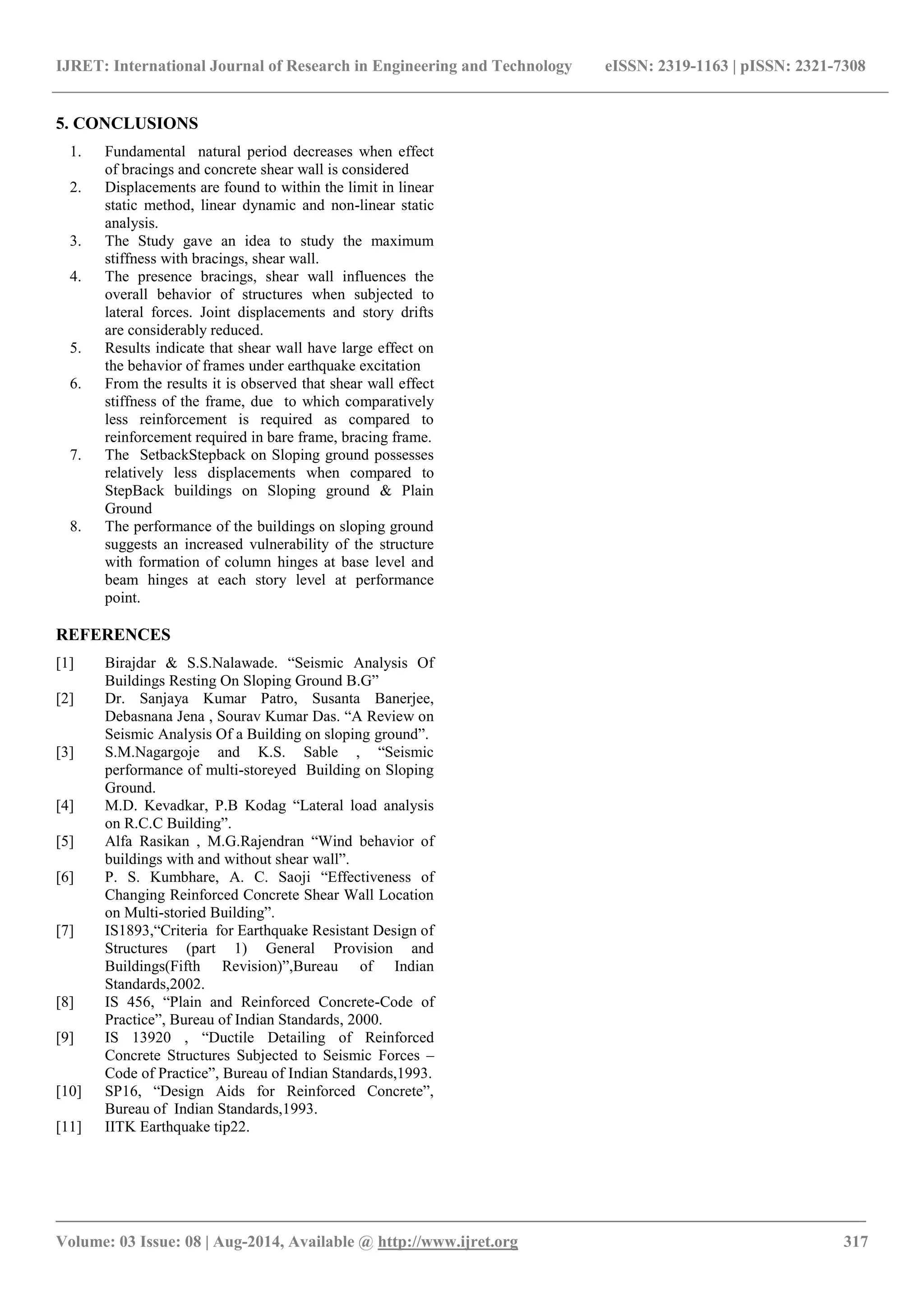 IJRET: International Journal of Research in Engineering and Technology eISSN: 2319-1163 | pISSN: 2321-7308 
_______________________________________________________________________________________ 
Volume: 03 Issue: 08 | Aug-2014, Available @ http://www.ijret.org 317 
5. CONCLUSIONS 
1. Fundamental natural period decreases when effect of bracings and concrete shear wall is considered 
2. Displacements are found to within the limit in linear static method, linear dynamic and non-linear static analysis. 
3. The Study gave an idea to study the maximum stiffness with bracings, shear wall. 
4. The presence bracings, shear wall influences the overall behavior of structures when subjected to lateral forces. Joint displacements and story drifts are considerably reduced. 
5. Results indicate that shear wall have large effect on the behavior of frames under earthquake excitation 
6. From the results it is observed that shear wall effect stiffness of the frame, due to which comparatively less reinforcement is required as compared to reinforcement required in bare frame, bracing frame. 
7. The SetbackStepback on Sloping ground possesses relatively less displacements when compared to StepBack buildings on Sloping ground & Plain Ground 
8. The performance of the buildings on sloping ground suggests an increased vulnerability of the structure with formation of column hinges at base level and beam hinges at each story level at performance point. 
REFERENCES 
[1] Birajdar & S.S.Nalawade. “Seismic Analysis Of Buildings Resting On Sloping Ground B.G” 
[2] Dr. Sanjaya Kumar Patro, Susanta Banerjee, Debasnana Jena , Sourav Kumar Das. “A Review on Seismic Analysis Of a Building on sloping ground”. 
[3] S.M.Nagargoje and K.S. Sable , “Seismic performance of multi-storeyed Building on Sloping Ground. 
[4] M.D. Kevadkar, P.B Kodag “Lateral load analysis on R.C.C Building”. 
[5] Alfa Rasikan , M.G.Rajendran “Wind behavior of buildings with and without shear wall”. 
[6] P. S. Kumbhare, A. C. Saoji “Effectiveness of Changing Reinforced Concrete Shear Wall Location on Multi-storied Building”. 
[7] IS1893,“Criteria for Earthquake Resistant Design of Structures (part 1) General Provision and Buildings(Fifth Revision)”,Bureau of Indian Standards,2002. 
[8] IS 456, “Plain and Reinforced Concrete-Code of Practice”, Bureau of Indian Standards, 2000. 
[9] IS 13920 , “Ductile Detailing of Reinforced Concrete Structures Subjected to Seismic Forces – Code of Practice”, Bureau of Indian Standards,1993. 
[10] SP16, “Design Aids for Reinforced Concrete”, Bureau of Indian Standards,1993. 
[11] IITK Earthquake tip22. 