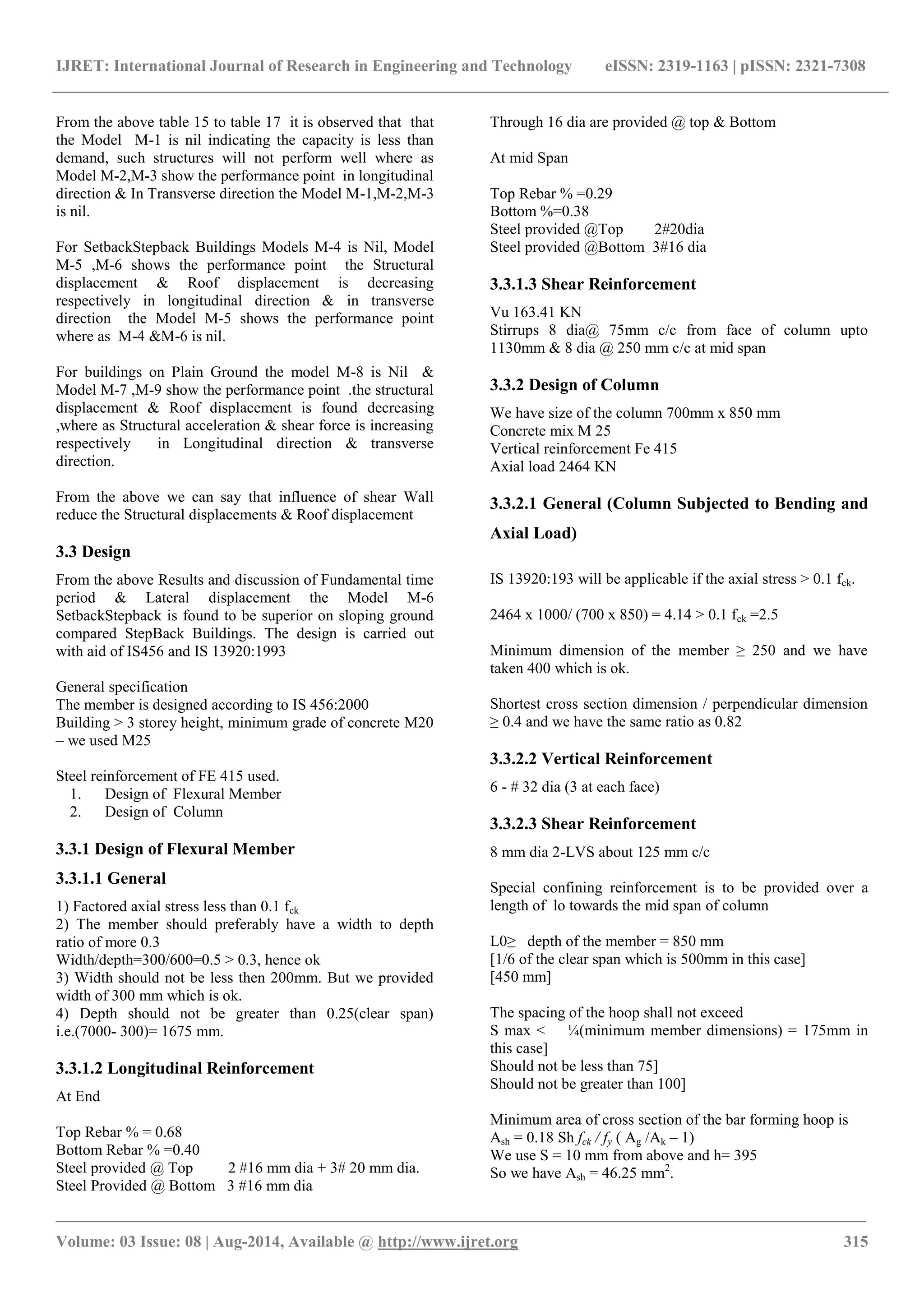 IJRET: International Journal of Research in Engineering and Technology eISSN: 2319-1163 | pISSN: 2321-7308 
_______________________________________________________________________________________ 
Volume: 03 Issue: 08 | Aug-2014, Available @ http://www.ijret.org 315 
From the above table 15 to table 17 it is observed that that the Model M-1 is nil indicating the capacity is less than demand, such structures will not perform well where as Model M-2,M-3 show the performance point in longitudinal direction & In Transverse direction the Model M-1,M-2,M-3 is nil. For SetbackStepback Buildings Models M-4 is Nil, Model M-5 ,M-6 shows the performance point the Structural displacement & Roof displacement is decreasing respectively in longitudinal direction & in transverse direction the Model M-5 shows the performance point where as M-4 &M-6 is nil. For buildings on Plain Ground the model M-8 is Nil & Model M-7 ,M-9 show the performance point .the structural displacement & Roof displacement is found decreasing ,where as Structural acceleration & shear force is increasing respectively in Longitudinal direction & transverse direction. From the above we can say that influence of shear Wall reduce the Structural displacements & Roof displacement 3.3 Design From the above Results and discussion of Fundamental time period & Lateral displacement the Model M-6 SetbackStepback is found to be superior on sloping ground compared StepBack Buildings. The design is carried out with aid of IS456 and IS 13920:1993 General specification The member is designed according to IS 456:2000 Building > 3 storey height, minimum grade of concrete M20 – we used M25 Steel reinforcement of FE 415 used. 
1. Design of Flexural Member 
2. Design of Column 
3.3.1 Design of Flexural Member 3.3.1.1 General 1) Factored axial stress less than 0.1 fck 2) The member should preferably have a width to depth ratio of more 0.3 Width/depth=300/600=0.5 > 0.3, hence ok 3) Width should not be less then 200mm. But we provided width of 300 mm which is ok. 4) Depth should not be greater than 0.25(clear span) i.e.(7000- 300)= 1675 mm. 3.3.1.2 Longitudinal Reinforcement At End Top Rebar % = 0.68 Bottom Rebar % =0.40 Steel provided @ Top 2 #16 mm dia + 3# 20 mm dia. Steel Provided @ Bottom 3 #16 mm dia 
Through 16 dia are provided @ top & Bottom 
At mid Span Top Rebar % =0.29 Bottom %=0.38 Steel provided @Top 2#20dia Steel provided @Bottom 3#16 dia 3.3.1.3 Shear Reinforcement Vu 163.41 KN Stirrups 8 dia@ 75mm c/c from face of column upto 1130mm & 8 dia @ 250 mm c/c at mid span 3.3.2 Design of Column We have size of the column 700mm x 850 mm Concrete mix M 25 Vertical reinforcement Fe 415 Axial load 2464 KN 3.3.2.1 General (Column Subjected to Bending and Axial Load) IS 13920:193 will be applicable if the axial stress > 0.1 fck. 2464 x 1000/ (700 x 850) = 4.14 > 0.1 fck =2.5 Minimum dimension of the member ≥ 250 and we have taken 400 which is ok. Shortest cross section dimension / perpendicular dimension ≥ 0.4 and we have the same ratio as 0.82 3.3.2.2 Vertical Reinforcement 6 - # 32 dia (3 at each face) 3.3.2.3 Shear Reinforcement 8 mm dia 2-LVS about 125 mm c/c Special confining reinforcement is to be provided over a length of lo towards the mid span of column L0≥ depth of the member = 850 mm [1/6 of the clear span which is 500mm in this case] [450 mm] The spacing of the hoop shall not exceed S max < ¼(minimum member dimensions) = 175mm in this case] Should not be less than 75] Should not be greater than 100] Minimum area of cross section of the bar forming hoop is Ash = 0.18 Sh fck / fy ( Ag /Ak – 1) We use S = 10 mm from above and h= 395 So we have Ash = 46.25 mm2.  