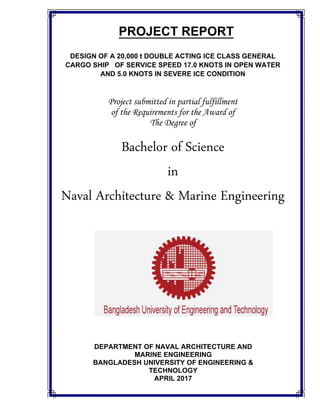 PROJECT REPORT
DESIGN OF A 20,000 t DOUBLE ACTING ICE CLASS GENERAL
CARGO SHIP OF SERVICE SPEED 17.0 KNOTS IN OPEN WATER
AND 5.0 KNOTS IN SEVERE ICE CONDITION
Project submitted in partial fulfillment
of the Requirements for the Award of
The Degree of
Bachelor of Science
in
Naval Architecture & Marine Engineering
DEPARTMENT OF NAVAL ARCHITECTURE AND
MARINE ENGINEERING
BANGLADESH UNIVERSITY OF ENGINEERING &
TECHNOLOGY
APRIL 2017
 