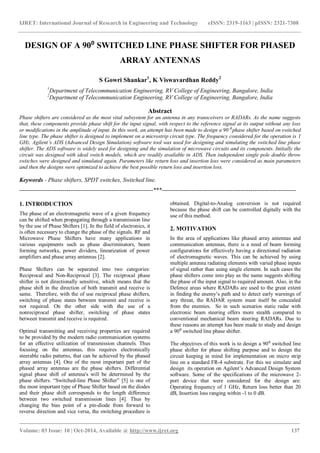 IJRET: International Journal of Research in Engineering and Technology eISSN: 2319-1163 | pISSN: 2321-7308
_______________________________________________________________________________________
Volume: 03 Issue: 10 | Oct-2014, Available @ http://www.ijret.org 137
DESIGN OF A 90⁰ SWITCHED LINE PHASE SHIFTER FOR PHASED
ARRAY ANTENNAS
S Gowri Shankar1
, K Viswavardhan Reddy2
1
Department of Telecommunication Engineering, RV College of Engineering, Bangalore, India
2
Department of Telecommunication Engineering, RV College of Engineering, Bangalore, India
Abstract
Phase shifters are considered as the most vital subsystem for an antenna in any transceivers or RADARs. As the name suggests
that, these components provide phase shift for the input signal, with respect to the reference signal at its output without any loss
or modifications in the amplitude of input. In this work, an attempt has been made to design a 90⁰ phase shifter based on switched
line type. The phase shifter is designed to implement on a microstrip circuit type. The frequency considered for the operation is 1
GHz. Agilent’s ADS (Advanced Design Simulation) software tool was used for designing and simulating the switched line phase
shifter. The ADS software is widely used for designing and the simulation of microwave circuits and its components. Initially the
circuit was designed with ideal switch models, which are readily available in ADS. Then independent single pole double throw
switches were designed and simulated again. Parameters like return loss and insertion loss were considered as main parameters
and then the designs were optimized to achieve the best possible return loss and insertion loss.
Keywords - Phase shifters, SPDT switches, Switched line.
--------------------------------------------------------------------***--------------------------------------------------------------------
1. INTRODUCTION
The phase of an electromagnetic wave of a given frequency
can be shifted when propagating through a transmission line
by the use of Phase Shifters [1]. In the field of electronics, it
is often necessary to change the phase of the signals. RF and
Microwave Phase Shifters have many applications in
various equipments such as phase discriminators, beam
forming networks, power dividers, linearization of power
amplifiers and phase array antennas [2].
Phase Shifters can be separated into two categories:
Reciprocal and Non-Reciprocal [3]. The reciprocal phase
shifter is not directionally sensitive, which means that the
phase shift in the direction of both transmit and receive is
same. Therefore, with the of use reciprocal phase shifters,
switching of phase states between transmit and receive is
not required. On the other side with the use of a
nonreciprocal phase shifter, switching of phase states
between transmit and receive is required.
Optimal transmitting and receiving properties are required
to be provided by the modern radio communication systems
for an effective utilization of transmission channels. Thus
focusing on the antennas, this requires electronically
steerable radio patterns, that can be achieved by the phased
array antennas [4]. One of the most important part of the
phased array antennas are the phase shifters. Differential
signal phase shift of antenna's will be determined by the
phase shifters. “Switched-line Phase Shifter” [5] is one of
the most important type of Phase Shifter based on the diodes
and their phase shift corresponds to the length difference
between two switched transmission lines [4]. Thus by
changing the bias point of a pin-diode from forward to
reverse direction and vice versa, the switching procedure is
obtained. Digital-to-Analog conversion is not required
because the phase shift can be controlled digitally with the
use of this method.
2. MOTIVATION
In the area of applications like phased array antennas and
communication antennas, there is a need of beam forming
configurations for effectively having a directional radiation
of electromagnetic waves. This can be achieved by using
multiple antenna radiating elements with varied phase inputs
of signal rather than using single element. In such cases the
phase shifters come into play as the name suggests shifting
the phase of the input signal to required amount. Also, in the
Defence areas where RADARs are used to the great extent
in finding the enemy’s path and to detect early warnings of
any threat, the RADAR system must itself be concealed
from the enemies. So in such scenarios static radar with
electronic beam steering offers more stealth compared to
conventional mechanical beam steering RADARs. Due to
these reasons an attempt has been made to study and design
a 90⁰ switched line phase shifter.
The objectives of this work is to design a 90⁰ switched line
phase shifter for phase shifting purpose and to design the
circuit keeping in mind for implementation on micro strip
line on a standard FR-4 substrate. For this we simulate and
design its operation on Agilent’s Advanced Design System
software. Some of the specifications of the microwave 2-
port device that were considered for the design are:
Operating frequency of 1 GHz, Return loss better than 20
dB, Insertion loss ranging within -1 to 0 dB.
 