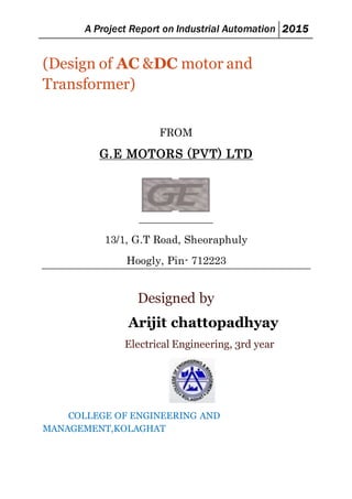 A Project Report on Industrial Automation 2015
(Design of AC &DC motor and
Transformer)
FROM
G.E MOTORS (PVT) LTD
13/1, G.T Road, Sheoraphuly
Hoogly, Pin- 712223
Designed by
Arijit chattopadhyay
Electrical Engineering, 3rd year
COLLEGE OF ENGINEERING AND
MANAGEMENT,KOLAGHAT
 