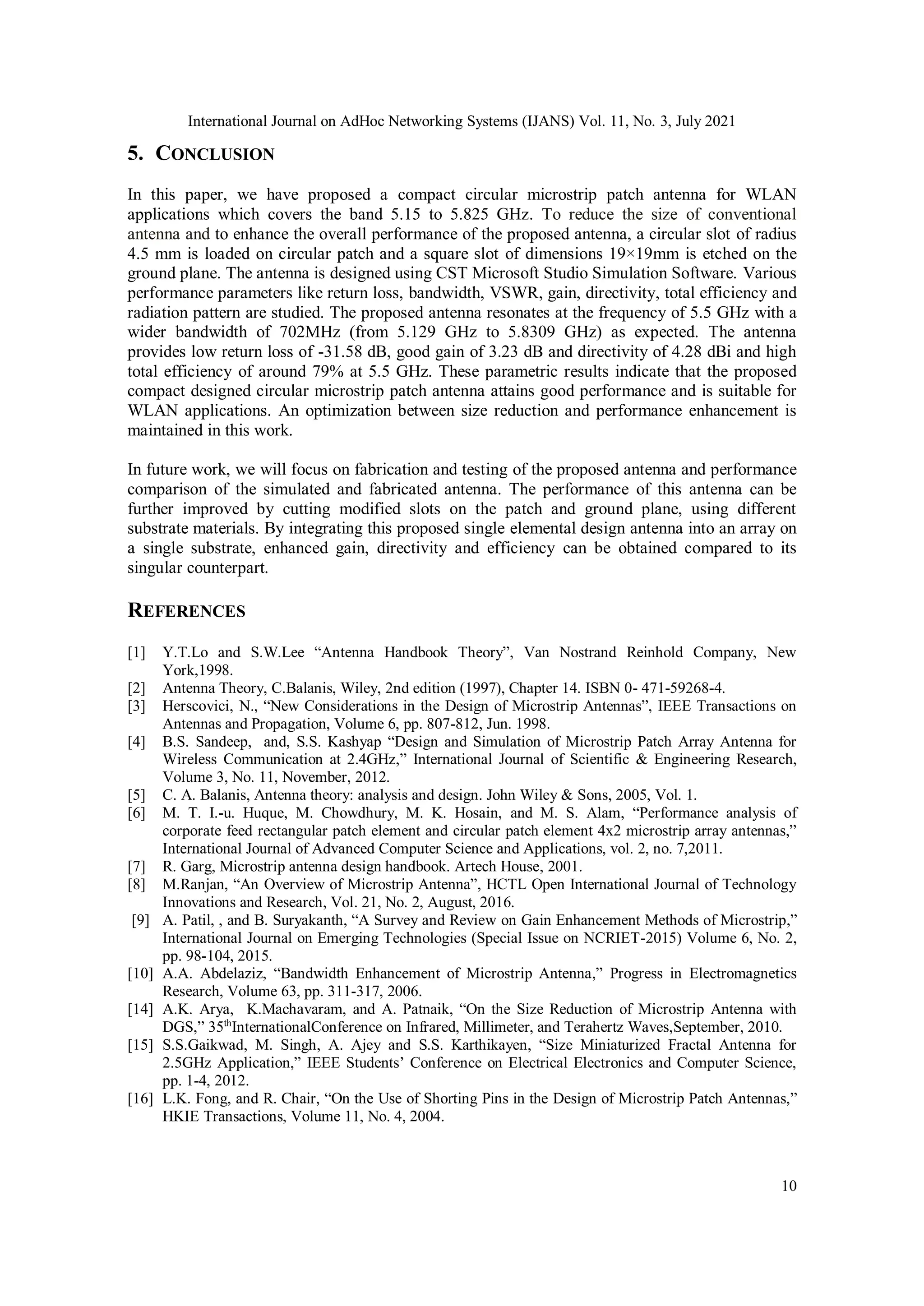 International Journal on AdHoc Networking Systems (IJANS) Vol. 11, No. 3, July 2021
10
5. CONCLUSION
In this paper, we have proposed a compact circular microstrip patch antenna for WLAN
applications which covers the band 5.15 to 5.825 GHz. To reduce the size of conventional
antenna and to enhance the overall performance of the proposed antenna, a circular slot of radius
4.5 mm is loaded on circular patch and a square slot of dimensions 19×19mm is etched on the
ground plane. The antenna is designed using CST Microsoft Studio Simulation Software. Various
performance parameters like return loss, bandwidth, VSWR, gain, directivity, total efficiency and
radiation pattern are studied. The proposed antenna resonates at the frequency of 5.5 GHz with a
wider bandwidth of 702MHz (from 5.129 GHz to 5.8309 GHz) as expected. The antenna
provides low return loss of -31.58 dB, good gain of 3.23 dB and directivity of 4.28 dBi and high
total efficiency of around 79% at 5.5 GHz. These parametric results indicate that the proposed
compact designed circular microstrip patch antenna attains good performance and is suitable for
WLAN applications. An optimization between size reduction and performance enhancement is
maintained in this work.
In future work, we will focus on fabrication and testing of the proposed antenna and performance
comparison of the simulated and fabricated antenna. The performance of this antenna can be
further improved by cutting modified slots on the patch and ground plane, using different
substrate materials. By integrating this proposed single elemental design antenna into an array on
a single substrate, enhanced gain, directivity and efficiency can be obtained compared to its
singular counterpart.
REFERENCES
[1] Y.T.Lo and S.W.Lee “Antenna Handbook Theory”, Van Nostrand Reinhold Company, New
York,1998.
[2] Antenna Theory, C.Balanis, Wiley, 2nd edition (1997), Chapter 14. ISBN 0- 471-59268-4.
[3] Herscovici, N., “New Considerations in the Design of Microstrip Antennas”, IEEE Transactions on
Antennas and Propagation, Volume 6, pp. 807-812, Jun. 1998.
[4] B.S. Sandeep, and, S.S. Kashyap “Design and Simulation of Microstrip Patch Array Antenna for
Wireless Communication at 2.4GHz,” International Journal of Scientific & Engineering Research,
Volume 3, No. 11, November, 2012.
[5] C. A. Balanis, Antenna theory: analysis and design. John Wiley & Sons, 2005, Vol. 1.
[6] M. T. I.-u. Huque, M. Chowdhury, M. K. Hosain, and M. S. Alam, “Performance analysis of
corporate feed rectangular patch element and circular patch element 4x2 microstrip array antennas,”
International Journal of Advanced Computer Science and Applications, vol. 2, no. 7,2011.
[7] R. Garg, Microstrip antenna design handbook. Artech House, 2001.
[8] M.Ranjan, “An Overview of Microstrip Antenna”, HCTL Open International Journal of Technology
Innovations and Research, Vol. 21, No. 2, August, 2016.
[9] A. Patil, , and B. Suryakanth, “A Survey and Review on Gain Enhancement Methods of Microstrip,”
International Journal on Emerging Technologies (Special Issue on NCRIET-2015) Volume 6, No. 2,
pp. 98-104, 2015.
[10] A.A. Abdelaziz, “Bandwidth Enhancement of Microstrip Antenna,” Progress in Electromagnetics
Research, Volume 63, pp. 311-317, 2006.
[14] A.K. Arya, K.Machavaram, and A. Patnaik, “On the Size Reduction of Microstrip Antenna with
DGS,” 35th
InternationalConference on Infrared, Millimeter, and Terahertz Waves,September, 2010.
[15] S.S.Gaikwad, M. Singh, A. Ajey and S.S. Karthikayen, “Size Miniaturized Fractal Antenna for
2.5GHz Application,” IEEE Students’ Conference on Electrical Electronics and Computer Science,
pp. 1-4, 2012.
[16] L.K. Fong, and R. Chair, “On the Use of Shorting Pins in the Design of Microstrip Patch Antennas,”
HKIE Transactions, Volume 11, No. 4, 2004.
 