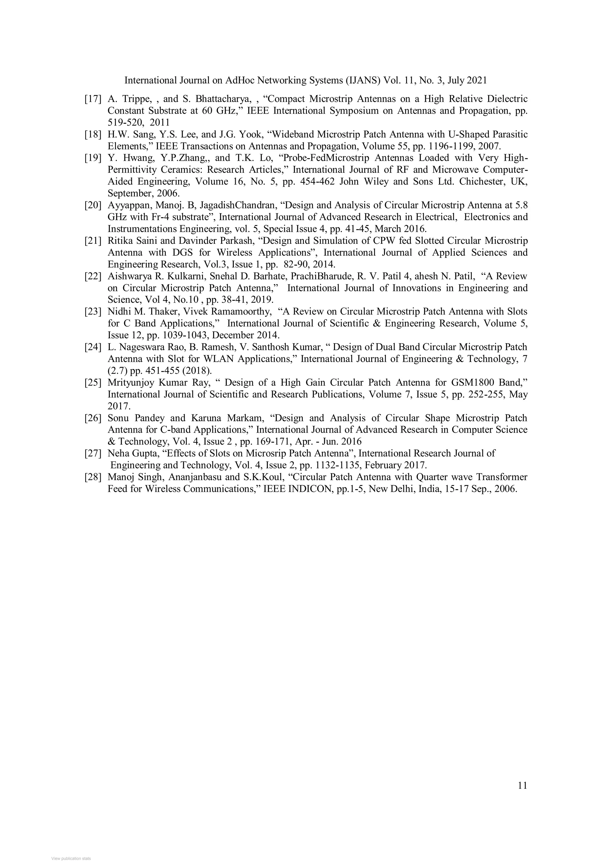 International Journal on AdHoc Networking Systems (IJANS) Vol. 11, No. 3, July 2021
11
[17] A. Trippe, , and S. Bhattacharya, , “Compact Microstrip Antennas on a High Relative Dielectric
Constant Substrate at 60 GHz,” IEEE International Symposium on Antennas and Propagation, pp.
519-520, 2011
[18] H.W. Sang, Y.S. Lee, and J.G. Yook, “Wideband Microstrip Patch Antenna with U-Shaped Parasitic
Elements,” IEEE Transactions on Antennas and Propagation, Volume 55, pp. 1196-1199, 2007.
[19] Y. Hwang, Y.P.Zhang,, and T.K. Lo, “Probe-FedMicrostrip Antennas Loaded with Very High-
Permittivity Ceramics: Research Articles,” International Journal of RF and Microwave Computer-
Aided Engineering, Volume 16, No. 5, pp. 454-462 John Wiley and Sons Ltd. Chichester, UK,
September, 2006.
[20] Ayyappan, Manoj. B, JagadishChandran, “Design and Analysis of Circular Microstrip Antenna at 5.8
GHz with Fr-4 substrate”, International Journal of Advanced Research in Electrical, Electronics and
Instrumentations Engineering, vol. 5, Special Issue 4, pp. 41-45, March 2016.
[21] Ritika Saini and Davinder Parkash, “Design and Simulation of CPW fed Slotted Circular Microstrip
Antenna with DGS for Wireless Applications”, International Journal of Applied Sciences and
Engineering Research, Vol.3, Issue 1, pp. 82-90, 2014.
[22] Aishwarya R. Kulkarni, Snehal D. Barhate, PrachiBharude, R. V. Patil 4, ahesh N. Patil, “A Review
on Circular Microstrip Patch Antenna,” International Journal of Innovations in Engineering and
Science, Vol 4, No.10 , pp. 38-41, 2019.
[23] Nidhi M. Thaker, Vivek Ramamoorthy, “A Review on Circular Microstrip Patch Antenna with Slots
for C Band Applications,” International Journal of Scientific & Engineering Research, Volume 5,
Issue 12, pp. 1039-1043, December 2014.
[24] L. Nageswara Rao, B. Ramesh, V. Santhosh Kumar, “ Design of Dual Band Circular Microstrip Patch
Antenna with Slot for WLAN Applications,” International Journal of Engineering & Technology, 7
(2.7) pp. 451-455 (2018).
[25] Mrityunjoy Kumar Ray, “ Design of a High Gain Circular Patch Antenna for GSM1800 Band,”
International Journal of Scientific and Research Publications, Volume 7, Issue 5, pp. 252-255, May
2017.
[26] Sonu Pandey and Karuna Markam, “Design and Analysis of Circular Shape Microstrip Patch
Antenna for C-band Applications,” International Journal of Advanced Research in Computer Science
& Technology, Vol. 4, Issue 2 , pp. 169-171, Apr. - Jun. 2016
[27] Neha Gupta, “Effects of Slots on Microsrip Patch Antenna”, International Research Journal of
Engineering and Technology, Vol. 4, Issue 2, pp. 1132-1135, February 2017.
[28] Manoj Singh, Ananjanbasu and S.K.Koul, “Circular Patch Antenna with Quarter wave Transformer
Feed for Wireless Communications,” IEEE INDICON, pp.1-5, New Delhi, India, 15-17 Sep., 2006.
View publication stats
 
