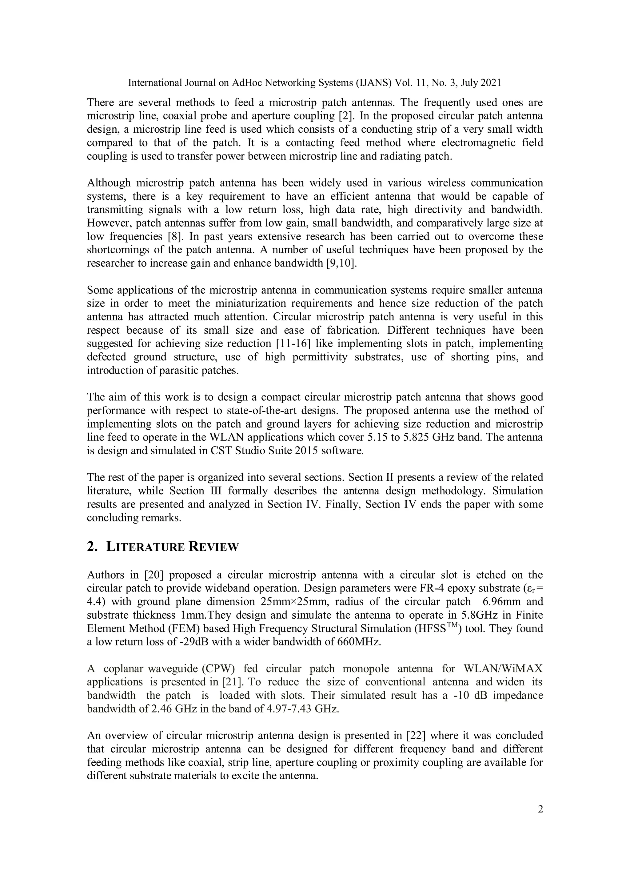 International Journal on AdHoc Networking Systems (IJANS) Vol. 11, No. 3, July 2021
2
There are several methods to feed a microstrip patch antennas. The frequently used ones are
microstrip line, coaxial probe and aperture coupling [2]. In the proposed circular patch antenna
design, a microstrip line feed is used which consists of a conducting strip of a very small width
compared to that of the patch. It is a contacting feed method where electromagnetic field
coupling is used to transfer power between microstrip line and radiating patch.
Although microstrip patch antenna has been widely used in various wireless communication
systems, there is a key requirement to have an efficient antenna that would be capable of
transmitting signals with a low return loss, high data rate, high directivity and bandwidth.
However, patch antennas suffer from low gain, small bandwidth, and comparatively large size at
low frequencies [8]. In past years extensive research has been carried out to overcome these
shortcomings of the patch antenna. A number of useful techniques have been proposed by the
researcher to increase gain and enhance bandwidth [9,10].
Some applications of the microstrip antenna in communication systems require smaller antenna
size in order to meet the miniaturization requirements and hence size reduction of the patch
antenna has attracted much attention. Circular microstrip patch antenna is very useful in this
respect because of its small size and ease of fabrication. Different techniques have been
suggested for achieving size reduction [11-16] like implementing slots in patch, implementing
defected ground structure, use of high permittivity substrates, use of shorting pins, and
introduction of parasitic patches.
The aim of this work is to design a compact circular microstrip patch antenna that shows good
performance with respect to state-of-the-art designs. The proposed antenna use the method of
implementing slots on the patch and ground layers for achieving size reduction and microstrip
line feed to operate in the WLAN applications which cover 5.15 to 5.825 GHz band. The antenna
is design and simulated in CST Studio Suite 2015 software.
The rest of the paper is organized into several sections. Section II presents a review of the related
literature, while Section III formally describes the antenna design methodology. Simulation
results are presented and analyzed in Section IV. Finally, Section IV ends the paper with some
concluding remarks.
2. LITERATURE REVIEW
Authors in [20] proposed a circular microstrip antenna with a circular slot is etched on the
circular patch to provide wideband operation. Design parameters were FR-4 epoxy substrate (εr =
4.4) with ground plane dimension 25mm×25mm, radius of the circular patch 6.96mm and
substrate thickness 1mm.They design and simulate the antenna to operate in 5.8GHz in Finite
Element Method (FEM) based High Frequency Structural Simulation (HFSSTM
) tool. They found
a low return loss of -29dB with a wider bandwidth of 660MHz.
A coplanar waveguide (CPW) fed circular patch monopole antenna for WLAN/WiMAX
applications is presented in [21]. To reduce the size of conventional antenna and widen its
bandwidth the patch is loaded with slots. Their simulated result has a -10 dB impedance
bandwidth of 2.46 GHz in the band of 4.97-7.43 GHz.
An overview of circular microstrip antenna design is presented in [22] where it was concluded
that circular microstrip antenna can be designed for different frequency band and different
feeding methods like coaxial, strip line, aperture coupling or proximity coupling are available for
different substrate materials to excite the antenna.
 