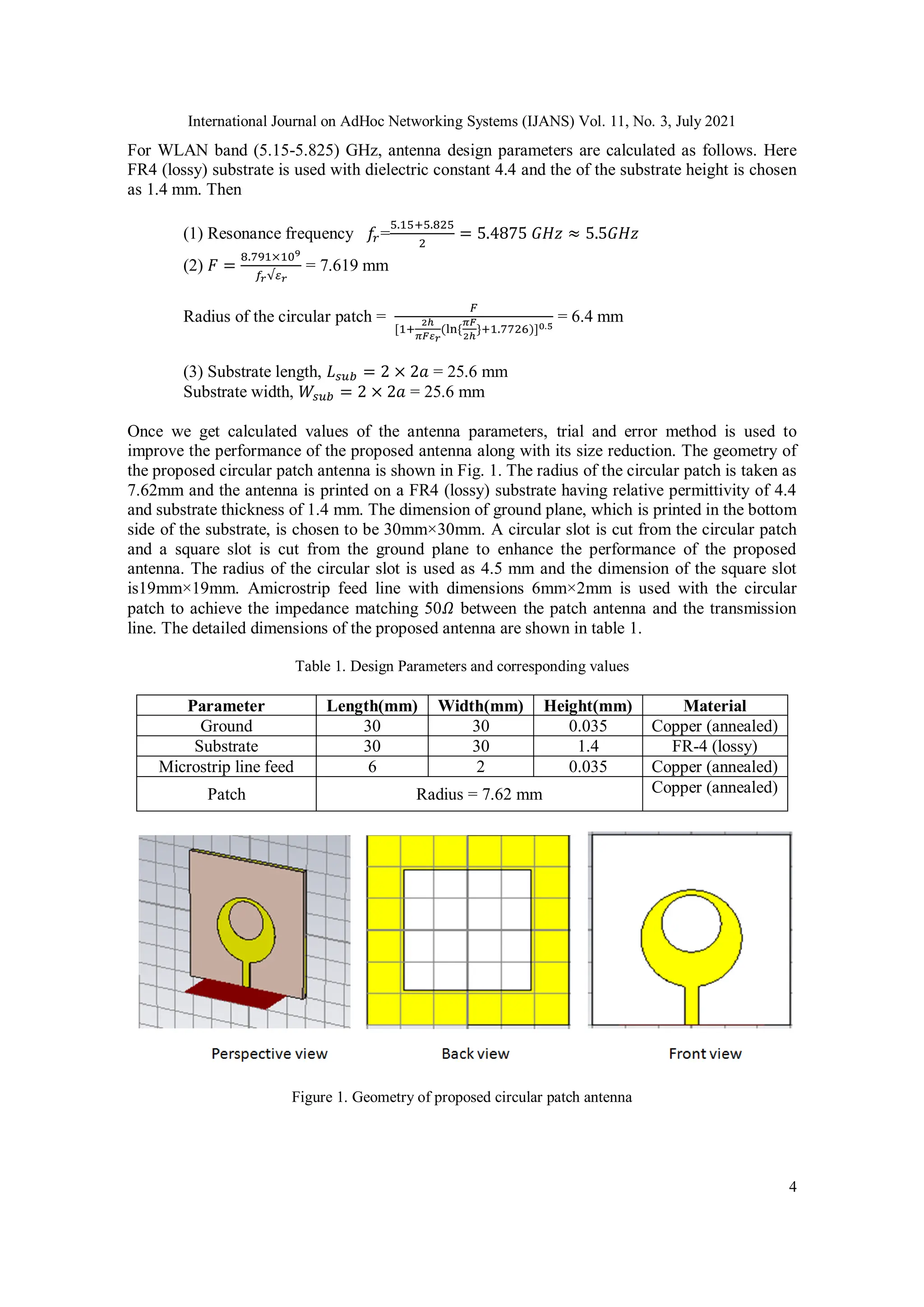 International Journal on AdHoc Networking Systems (IJANS) Vol. 11, No. 3, July 2021
4
For WLAN band (5.15-5.825) GHz, antenna design parameters are calculated as follows. Here
FR4 (lossy) substrate is used with dielectric constant 4.4 and the of the substrate height is chosen
as 1.4 mm. Then
(1) Resonance frequency 𝑓
𝑟=
5.15+5.825
2
= 5.4875⁡𝐺𝐻𝑧 ≈ 5.5𝐺𝐻𝑧
(2) 𝐹 =
8.791×109
𝑓𝑟√𝜀𝑟
= 7.619 mm
Radius of the circular patch =
𝐹
[1+
2ℎ
𝜋𝐹𝜀𝑟
(ln⁡
{
𝜋𝐹
2ℎ
}+1.7726)]0.5
= 6.4 mm
(3) Substrate length, 𝐿𝑠𝑢𝑏 = 2 × 2𝑎 = 25.6 mm
Substrate width, 𝑊𝑠𝑢𝑏 = 2 × 2𝑎 = 25.6 mm
Once we get calculated values of the antenna parameters, trial and error method is used to
improve the performance of the proposed antenna along with its size reduction. The geometry of
the proposed circular patch antenna is shown in Fig. 1. The radius of the circular patch is taken as
7.62mm and the antenna is printed on a FR4 (lossy) substrate having relative permittivity of 4.4
and substrate thickness of 1.4 mm. The dimension of ground plane, which is printed in the bottom
side of the substrate, is chosen to be 30mm×30mm. A circular slot is cut from the circular patch
and a square slot is cut from the ground plane to enhance the performance of the proposed
antenna. The radius of the circular slot is used as 4.5 mm and the dimension of the square slot
is19mm×19mm. Amicrostrip feed line with dimensions 6mm×2mm is used with the circular
patch to achieve the impedance matching 50𝛺 between the patch antenna and the transmission
line. The detailed dimensions of the proposed antenna are shown in table 1.
Table 1. Design Parameters and corresponding values
Parameter Length(mm) Width(mm) Height(mm) Material
Ground 30 30 0.035 Copper (annealed)
Substrate 30 30 1.4 FR-4 (lossy)
Microstrip line feed 6 2 0.035 Copper (annealed)
Patch Radius = 7.62 mm Copper (annealed)
Figure 1. Geometry of proposed circular patch antenna
 
