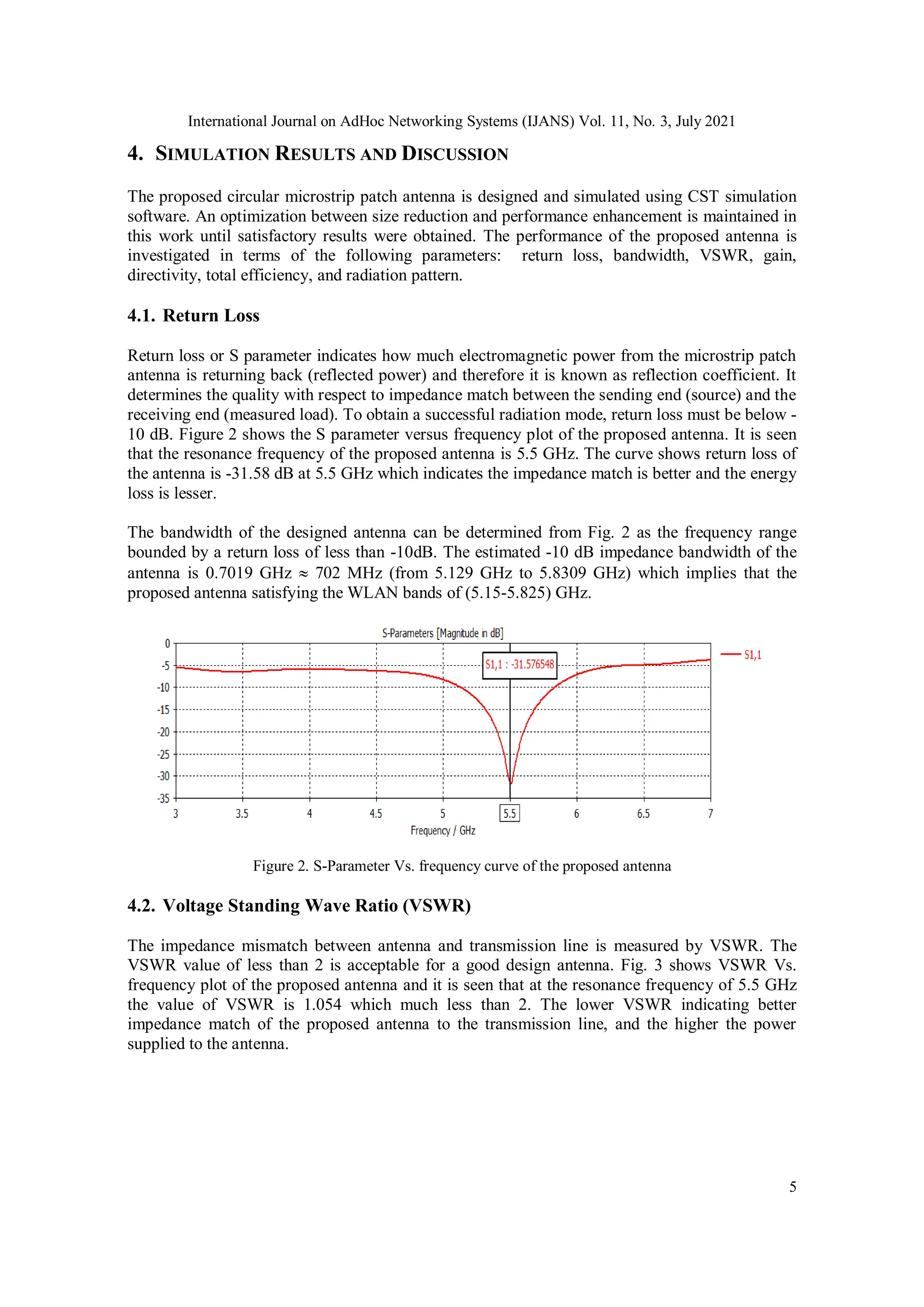 International Journal on AdHoc Networking Systems (IJANS) Vol. 11, No. 3, July 2021
5
4. SIMULATION RESULTS AND DISCUSSION
The proposed circular microstrip patch antenna is designed and simulated using CST simulation
software. An optimization between size reduction and performance enhancement is maintained in
this work until satisfactory results were obtained. The performance of the proposed antenna is
investigated in terms of the following parameters: return loss, bandwidth, VSWR, gain,
directivity, total efficiency, and radiation pattern.
4.1. Return Loss
Return loss or S parameter indicates how much electromagnetic power from the microstrip patch
antenna is returning back (reflected power) and therefore it is known as reflection coefficient. It
determines the quality with respect to impedance match between the sending end (source) and the
receiving end (measured load). To obtain a successful radiation mode, return loss must be below -
10 dB. Figure 2 shows the S parameter versus frequency plot of the proposed antenna. It is seen
that the resonance frequency of the proposed antenna is 5.5 GHz. The curve shows return loss of
the antenna is -31.58 dB at 5.5 GHz which indicates the impedance match is better and the energy
loss is lesser.
The bandwidth of the designed antenna can be determined from Fig. 2 as the frequency range
bounded by a return loss of less than -10dB. The estimated -10 dB impedance bandwidth of the
antenna is 0.7019 GHz  702 MHz (from 5.129 GHz to 5.8309 GHz) which implies that the
proposed antenna satisfying the WLAN bands of (5.15-5.825) GHz.
Figure 2. S-Parameter Vs. frequency curve of the proposed antenna
4.2. Voltage Standing Wave Ratio (VSWR)
The impedance mismatch between antenna and transmission line is measured by VSWR. The
VSWR value of less than 2 is acceptable for a good design antenna. Fig. 3 shows VSWR Vs.
frequency plot of the proposed antenna and it is seen that at the resonance frequency of 5.5 GHz
the value of VSWR is 1.054 which much less than 2. The lower VSWR indicating better
impedance match of the proposed antenna to the transmission line, and the higher the power
supplied to the antenna.
 