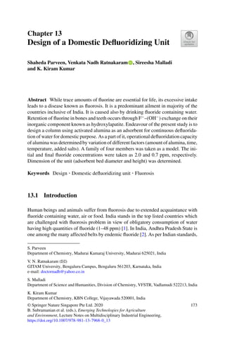 Chapter 13
Design of a Domestic Deﬂuoridizing Unit
Shaheda Parveen, Venkata Nadh Ratnakaram , Sireesha Malladi
and K. Kiram Kumar
Abstract While trace amounts of ﬂuorine are essential for life, its excessive intake
leads to a disease known as ﬂuorosis. It is a predominant ailment in majority of the
countries inclusive of India. It is caused also by drinking ﬂuoride containing water.
Retention of ﬂuorine in bones and teeth occurs through F−
–(OH−
) exchange on their
inorganic component known as hydroxylapatite. Endeavour of the present study is to
design a column using activated alumina as an adsorbent for continuous deﬂuorida-
tion of water for domestic purpose. As a part of it, operational deﬂuoridation capacity
of alumina was determined by variation of different factors (amount of alumina, time,
temperature, added salts). A family of four members was taken as a model. The ini-
tial and ﬁnal ﬂuoride concentrations were taken as 2.0 and 0.7 ppm, respectively.
Dimension of the unit (adsorbent bed diameter and height) was determined.
Keywords Design · Domestic deﬂuoridizing unit · Fluorosis
13.1 Introduction
Human beings and animals suffer from ﬂuorosis due to extended acquaintance with
ﬂuoride containing water, air or food. India stands in the top listed countries which
are challenged with ﬂuorosis problem in view of obligatory consumption of water
having high quantities of ﬂuoride (1–48 ppm) [1]. In India, Andhra Pradesh State is
one among the many affected belts by endemic ﬂuoride [2]. As per Indian standards,
S. Parveen
Department of Chemistry, Madurai Kamaraj University, Madurai 625021, India
V. N. Ratnakaram (B)
GITAM University, Bengaluru Campus, Bengaluru 561203, Karnataka, India
e-mail: doctornadh@yahoo.co.in
S. Malladi
Department of Science and Humanities, Division of Chemistry, VFSTR, Vadlamudi 522213, India
K. Kiram Kumar
Department of Chemistry, KBN College, Vijayawada 520001, India
© Springer Nature Singapore Pte Ltd. 2020
B. Subramanian et al. (eds.), Emerging Technologies for Agriculture
and Environment, Lecture Notes on Multidisciplinary Industrial Engineering,
https://doi.org/10.1007/978-981-13-7968-0_13
173
 