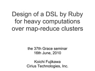 Design of a DSL by Ruby
 for heavy computations
over map-reduce clusters


     the 37th Grace seminar
         16th June, 2010

          Koichi Fujikawa
     Cirius Technologies, Inc.
 