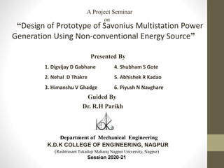 “Design of Prototype of Savonius Multistation Power
Generation Using Non-conventional Energy Source”
Presented By
Department of Mechanical Engineering
K.D.K COLLEGE OF ENGINEERING, NAGPUR
(Rashtrasant Tukadoji Maharaj Nagpur University, Nagpur)
Session 2020-21
A Project Seminar
on
Guided By
Dr. R.H Parikh
1. Digvijay D Gabhane 4. Shubham S Gote
2. Nehal D Thakre 5. Abhishek R Kadao
3. Himanshu V Ghadge 6. Piyush N Navghare
 