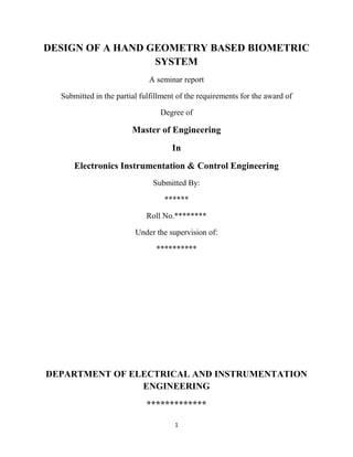 1
DESIGN OF A HAND GEOMETRY BASED BIOMETRIC
SYSTEM
A seminar report
Submitted in the partial fulfillment of the requirements for the award of
Degree of
Master of Engineering
In
Electronics Instrumentation & Control Engineering
Submitted By:
******
Roll No.********
Under the supervision of:
**********
DEPARTMENT OF ELECTRICAL AND INSTRUMENTATION
ENGINEERING
*************
 
