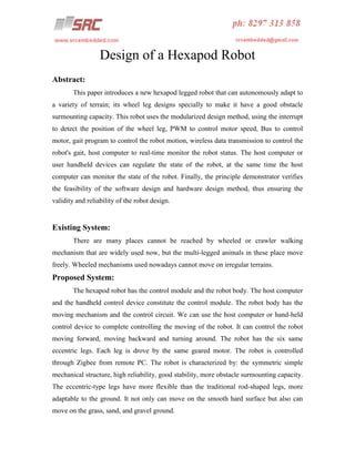 Design of a Hexapod Robot
Abstract:
This paper introduces a new hexapod legged robot that can autonomously adapt to
a variety of terrain; its wheel leg designs specially to make it have a good obstacle
surmounting capacity. This robot uses the modularized design method, using the interrupt
to detect the position of the wheel leg, PWM to control motor speed, Bus to control
motor, gait program to control the robot motion, wireless data transmission to control the
robot's gait, host computer to real-time monitor the robot status. The host computer or
user handheld devices can regulate the state of the robot, at the same time the host
computer can monitor the state of the robot. Finally, the principle demonstrator verifies
the feasibility of the software design and hardware design method, thus ensuring the
validity and reliability of the robot design.

Existing System:
There are many places cannot be reached by wheeled or crawler walking
mechanism that are widely used now, but the multi-legged animals in these place move
freely. Wheeled mechanisms used nowadays cannot move on irregular terrains.

Proposed System:
The hexapod robot has the control module and the robot body. The host computer
and the handheld control device constitute the control module. The robot body has the
moving mechanism and the control circuit. We can use the host computer or hand-held
control device to complete controlling the moving of the robot. It can control the robot
moving forward, moving backward and turning around. The robot has the six same
eccentric legs. Each leg is drove by the same geared motor. The robot is controlled
through Zigbee from remote PC. The robot is characterized by: the symmetric simple
mechanical structure, high reliability, good stability, more obstacle surmounting capacity.
The eccentric-type legs have more flexible than the traditional rod-shaped legs, more
adaptable to the ground. It not only can move on the smooth hard surface but also can
move on the grass, sand, and gravel ground.

 