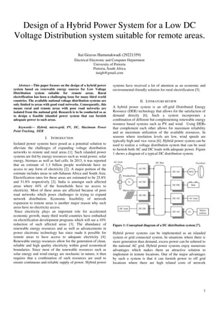 1
Design of a Hybrid Power System for a Low DC
Voltage Distribution system suitable for remote areas.
Itai Geavas Hamunakwadi (29221359)
Electrical Electronic and Computer Department
University of Pretoria
Pretoria, South Africa
itaigh@gmail.com
Abstract—This paper focuses on the design of a hybrid power
system based on renewable energy sources for Low Voltage
Distribution system suitable for remote areas. Rural
electrification has been a challenging issue for many third world
countries. The available national voltage distribution systems are
only limited to areas with good road networks. Consequently, this
means rural and remote areas with poor road networks are
isolated from the national grid. Research is to be conducted so as
to design a feasible islanded power system that can furnish
adequate power to such areas.
Keywords— Hybrid, micro-grid, PV, DC, Maximum Power
Point Tracking, DER
I. INTRODUCTION
Isolated power systems have posed as a potential solution to
alleviate the challenges of expanding voltage distribution
networks to remote and rural areas [1]. Such islanded power
systems are fed by energy resources such as wind power, solar
energy, biomass as well as fuel cells. In 2013, it was reported
that an estimate of 1.3 billion people worldwide have no
access to any form of electricity [2]. A major portion of the
estimate includes areas in sub-Saharan Africa and South Asia.
Electrification rates for these areas are estimated to be 25.8%
and 51.8% respectively [2]. India is amongst such affected
areas where 44% of the households have no access to
electricity. Most of these areas are affected because of poor
road networks which poses challenges in trying to expand
network distribution. Economic feasibility of network
expansion to remote areas is another major reason why such
areas have no electricity access.
Since electricity plays an important role for accelerated
economic growth, many third world countries have embarked
on electrification development programs which will see a 10%
reduction of such affected areas [3]. The abundance of
renewable energy resources and as well as advancements in
power electronic technology has since made it possible for
remote areas to have access to adequate electricity [4].
Renewable energy resources allow for the generation of clean,
reliable and high quality electricity within good economical
boundaries. Since most of the renewable resources such as
solar energy and wind energy are stochastic in nature, it then
requires that a combination of such resources are used to
ensure continuous and reliable supply of power. Hybrid power
systems have received a lot of attention as an economic and
environmental-friendly solution for rural electrification [5].
II. LITERATURE REVIEW
A hybrid power system is an off-grid Distributed Energy
Resource (DER) technology that allows for the satisfaction of
demand directly [6]. Such a system incorporates a
combination of different but complementing renewable energy
resource based systems such as PV and wind. Using DERs
that complement each other allows for maximum reliability
and as maximum utilization of the available resources. In
seasons where insolation levels are low, wind speeds are
typically high and vice versa [6]. Hybrid power system can be
used to realize a voltage distribution system that can be used
to furnish both AC and DC loads with adequate power. Figure
1 shows a diagram of a typical DC distribution system.
Figure 1: Conceptual diagram of a DC distribution system [7].
Hybrid power systems can be implemented as an islanded
system or grid connected system. In situations where there is
more generation than demand, excess power can be ushered to
the national AC grid. Hybrid power systems enjoy numerous
advantages which makes them an attractive solution to
implement in remote locations. One of the major advantages
by such a system is that it can furnish power to off grid
locations where there are high related costs of network
 