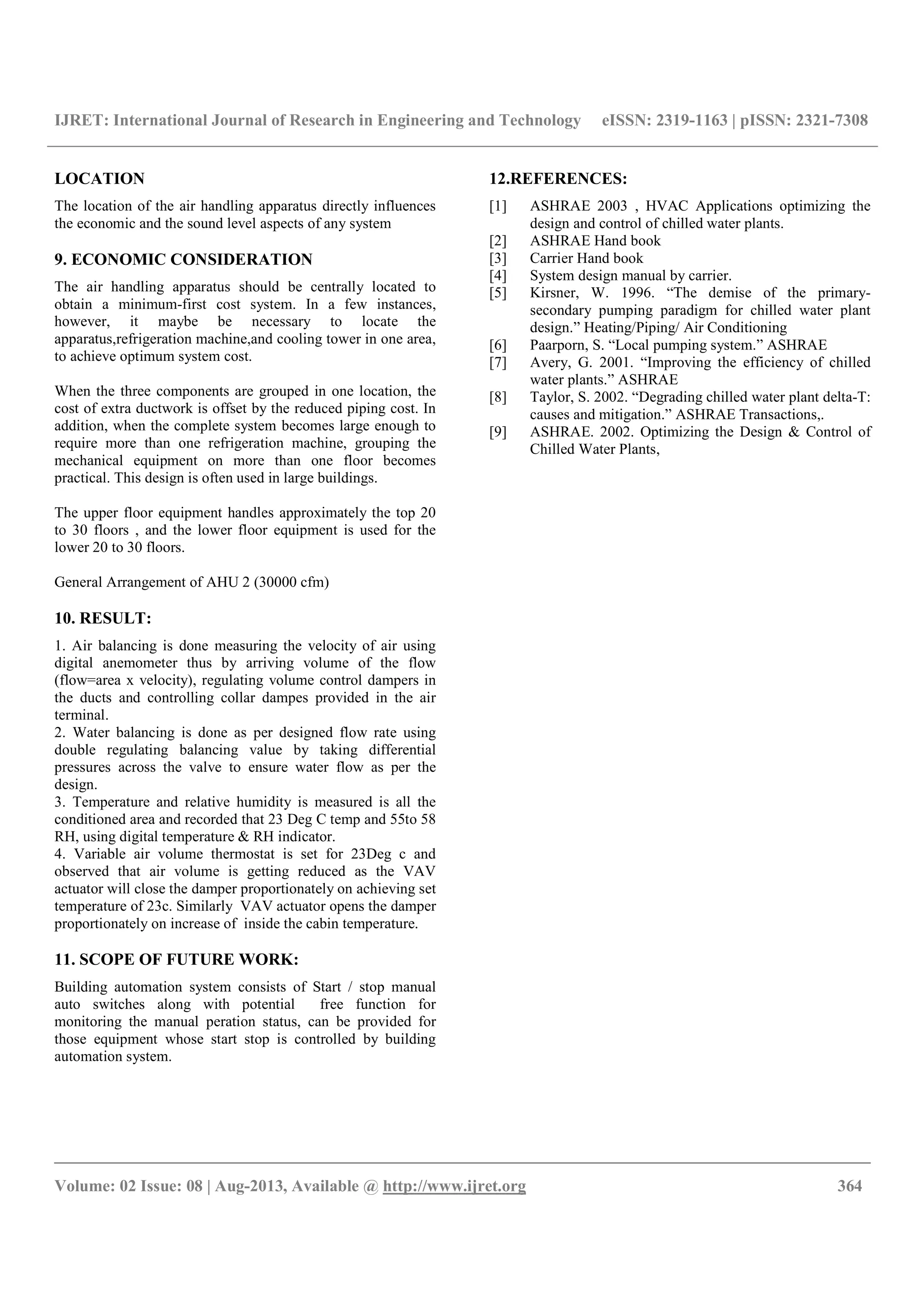 IJRET: International Journal of Research in Engineering and Technology eISSN: 2319-1163 | pISSN: 2321-7308
__________________________________________________________________________________________
Volume: 02 Issue: 08 | Aug-2013, Available @ http://www.ijret.org 364
LOCATION
The location of the air handling apparatus directly influences
the economic and the sound level aspects of any system
9. ECONOMIC CONSIDERATION
The air handling apparatus should be centrally located to
obtain a minimum-first cost system. In a few instances,
however, it maybe be necessary to locate the
apparatus,refrigeration machine,and cooling tower in one area,
to achieve optimum system cost.
When the three components are grouped in one location, the
cost of extra ductwork is offset by the reduced piping cost. In
addition, when the complete system becomes large enough to
require more than one refrigeration machine, grouping the
mechanical equipment on more than one floor becomes
practical. This design is often used in large buildings.
The upper floor equipment handles approximately the top 20
to 30 floors , and the lower floor equipment is used for the
lower 20 to 30 floors.
General Arrangement of AHU 2 (30000 cfm)
10. RESULT:
1. Air balancing is done measuring the velocity of air using
digital anemometer thus by arriving volume of the flow
(flow=area x velocity), regulating volume control dampers in
the ducts and controlling collar dampes provided in the air
terminal.
2. Water balancing is done as per designed flow rate using
double regulating balancing value by taking differential
pressures across the valve to ensure water flow as per the
design.
3. Temperature and relative humidity is measured is all the
conditioned area and recorded that 23 Deg C temp and 55to 58
RH, using digital temperature & RH indicator.
4. Variable air volume thermostat is set for 23Deg c and
observed that air volume is getting reduced as the VAV
actuator will close the damper proportionately on achieving set
temperature of 23c. Similarly VAV actuator opens the damper
proportionately on increase of inside the cabin temperature.
11. SCOPE OF FUTURE WORK:
Building automation system consists of Start / stop manual
auto switches along with potential free function for
monitoring the manual peration status, can be provided for
those equipment whose start stop is controlled by building
automation system.
12.REFERENCES:
[1] ASHRAE 2003 , HVAC Applications optimizing the
design and control of chilled water plants.
[2] ASHRAE Hand book
[3] Carrier Hand book
[4] System design manual by carrier.
[5] Kirsner, W. 1996. “The demise of the primary-
secondary pumping paradigm for chilled water plant
design.” Heating/Piping/ Air Conditioning
[6] Paarporn, S. “Local pumping system.” ASHRAE
[7] Avery, G. 2001. “Improving the efficiency of chilled
water plants.” ASHRAE
[8] Taylor, S. 2002. “Degrading chilled water plant delta-T:
causes and mitigation.” ASHRAE Transactions,.
[9] ASHRAE. 2002. Optimizing the Design & Control of
Chilled Water Plants,
 