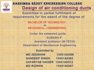 NARSIMHA REDDY ENGINEERING COLLEGE
Design of air conditioning ducts
Submitted in partial fulfillment of
requirements for the award of the degree of
BACHELOR OF TECHNOLOGY
MECHANICAL ENGINNEERING
Under the esteemed guide
SURESH.P
Assistant professor (M.TECH)
Department of Mechanical Engineering
Submitted by
MD ZEESHAN 13X01A0366
SANDEEP SINGH 13X01A0392
ZAFARYAB HAIDER 13X01A03C2
MD RIZWAN 13X01A0367
 