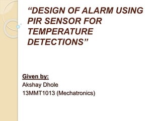 “DESIGN OF ALARM USING
PIR SENSOR FOR
TEMPERATURE
DETECTIONS”
Given by:
Akshay Dhole
13MMT1013 (Mechatronics)
 