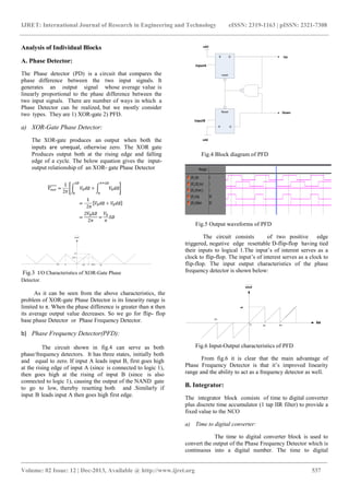 IJRET: International Journal of Research in Engineering and Technology eISSN: 2319-1163 | pISSN: 2321-7308
_______________________________________________________________________________________
Volume: 02 Issue: 12 | Dec-2013, Available @ http://www.ijret.org 537
Analysis of Individual Blocks
A. Phase Detector:
The Phase detector (PD) is a circuit that compares the
phase difference between the two input signals. It
generates an output signal whose average value is
linearly proportional to the phase difference between the
two input signals. There are number of ways in which a
Phase Detector can be realized, but we mostly consider
two types. They are 1) XOR-gate 2) PFD.
a) XOR-Gate Phase Detector:
The XOR-gate produces an output when both the
inputs are unequal, otherwise zero. The XOR gate
Produces output both at the rising edge and falling
edge of a cycle. The below equation gives the input-
output relationship of an XOR- gate Phase Detector
Fig.3 I/O Characteristics of XOR-Gate Phase
Detector.
As it can be seen from the above characteristics, the
problem of XOR-gate Phase Detector is its linearity range is
limited to π. When the phase difference is greater than π then
its average output value decreases. So we go for flip- flop
base phase Detector or Phase Frequency Detector.
b) Phase Frequency Detector(PFD):
The circuit shown in fig.4 can serve as both
phase/frequency detectors. It has three states, initially both
and equal to zero. If input A leads input B, first goes high
at the rising edge of input A (since is connected to logic 1),
then goes high at the rising of input B (since is also
connected to logic 1), causing the output of the NAND gate
to go to low, thereby resetting both and .Similarly if
input B leads input A then goes high first edge.
Fig.4 Block diagram of PFD
Fig.5 Output waveforms of PFD
The circuit consists of two positive edge
triggered, negative edge resettable D-flip-flop having tied
their inputs to logical 1.The input’s of interest serves as a
clock to flip-flop. The input’s of interest serves as a clock to
flip-flop. The input output characteristics of the phase
frequency detector is shown below:
Fig.6 Input-Output characteristics of PFD
From fig.6 it is clear that the main advantage of
Phase Frequency Detector is that it’s improved linearity
range and the ability to act as a frequency detector as well.
B. Integrator:
The integrator block consists of time to digital converter
plus discrete time accumulator (1 tap IIR filter) to provide a
fixed value to the NCO
a) Time to digital converter:
The time to digital converter block is used to
convert the output of the Phase Frequency Detector which is
continuous into a digital number. The time to digital
 