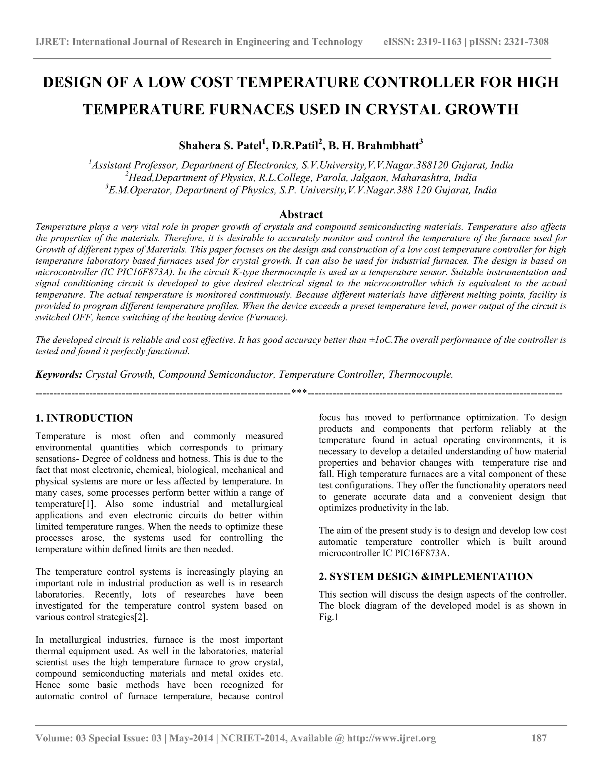 IJRET: International Journal of Research in Engineering and Technology eISSN: 2319-1163 | pISSN: 2321-7308
__________________________________________________________________________________________
Volume: 03 Special Issue: 03 | May-2014 | NCRIET-2014, Available @ http://www.ijret.org 187
DESIGN OF A LOW COST TEMPERATURE CONTROLLER FOR HIGH
TEMPERATURE FURNACES USED IN CRYSTAL GROWTH
Shahera S. Patel1
, D.R.Patil2
, B. H. Brahmbhatt3
1
Assistant Professor, Department of Electronics, S.V.University,V.V.Nagar.388120 Gujarat, India
2
Head,Department of Physics, R.L.College, Parola, Jalgaon, Maharashtra, India
3
E.M.Operator, Department of Physics, S.P. University,V.V.Nagar.388 120 Gujarat, India
Abstract
Temperature plays a very vital role in proper growth of crystals and compound semiconducting materials. Temperature also affects
the properties of the materials. Therefore, it is desirable to accurately monitor and control the temperature of the furnace used for
Growth of different types of Materials. This paper focuses on the design and construction of a low cost temperature controller for high
temperature laboratory based furnaces used for crystal growth. It can also be used for industrial furnaces. The design is based on
microcontroller (IC PIC16F873A). In the circuit K-type thermocouple is used as a temperature sensor. Suitable instrumentation and
signal conditioning circuit is developed to give desired electrical signal to the microcontroller which is equivalent to the actual
temperature. The actual temperature is monitored continuously. Because different materials have different melting points, facility is
provided to program different temperature profiles. When the device exceeds a preset temperature level, power output of the circuit is
switched OFF, hence switching of the heating device (Furnace).
The developed circuit is reliable and cost effective. It has good accuracy better than ±1oC.The overall performance of the controller is
tested and found it perfectly functional.
Keywords: Crystal Growth, Compound Semiconductor, Temperature Controller, Thermocouple.
-----------------------------------------------------------------------***-----------------------------------------------------------------------
1. INTRODUCTION
Temperature is most often and commonly measured
environmental quantities which corresponds to primary
sensations- Degree of coldness and hotness. This is due to the
fact that most electronic, chemical, biological, mechanical and
physical systems are more or less affected by temperature. In
many cases, some processes perform better within a range of
temperature[1]. Also some industrial and metallurgical
applications and even electronic circuits do better within
limited temperature ranges. When the needs to optimize these
processes arose, the systems used for controlling the
temperature within defined limits are then needed.
The temperature control systems is increasingly playing an
important role in industrial production as well is in research
laboratories. Recently, lots of researches have been
investigated for the temperature control system based on
various control strategies[2].
In metallurgical industries, furnace is the most important
thermal equipment used. As well in the laboratories, material
scientist uses the high temperature furnace to grow crystal,
compound semiconducting materials and metal oxides etc.
Hence some basic methods have been recognized for
automatic control of furnace temperature, because control
focus has moved to performance optimization. To design
products and components that perform reliably at the
temperature found in actual operating environments, it is
necessary to develop a detailed understanding of how material
properties and behavior changes with temperature rise and
fall. High temperature furnaces are a vital component of these
test configurations. They offer the functionality operators need
to generate accurate data and a convenient design that
optimizes productivity in the lab.
The aim of the present study is to design and develop low cost
automatic temperature controller which is built around
microcontroller IC PIC16F873A.
2. SYSTEM DESIGN &IMPLEMENTATION
This section will discuss the design aspects of the controller.
The block diagram of the developed model is as shown in
Fig.1
 
