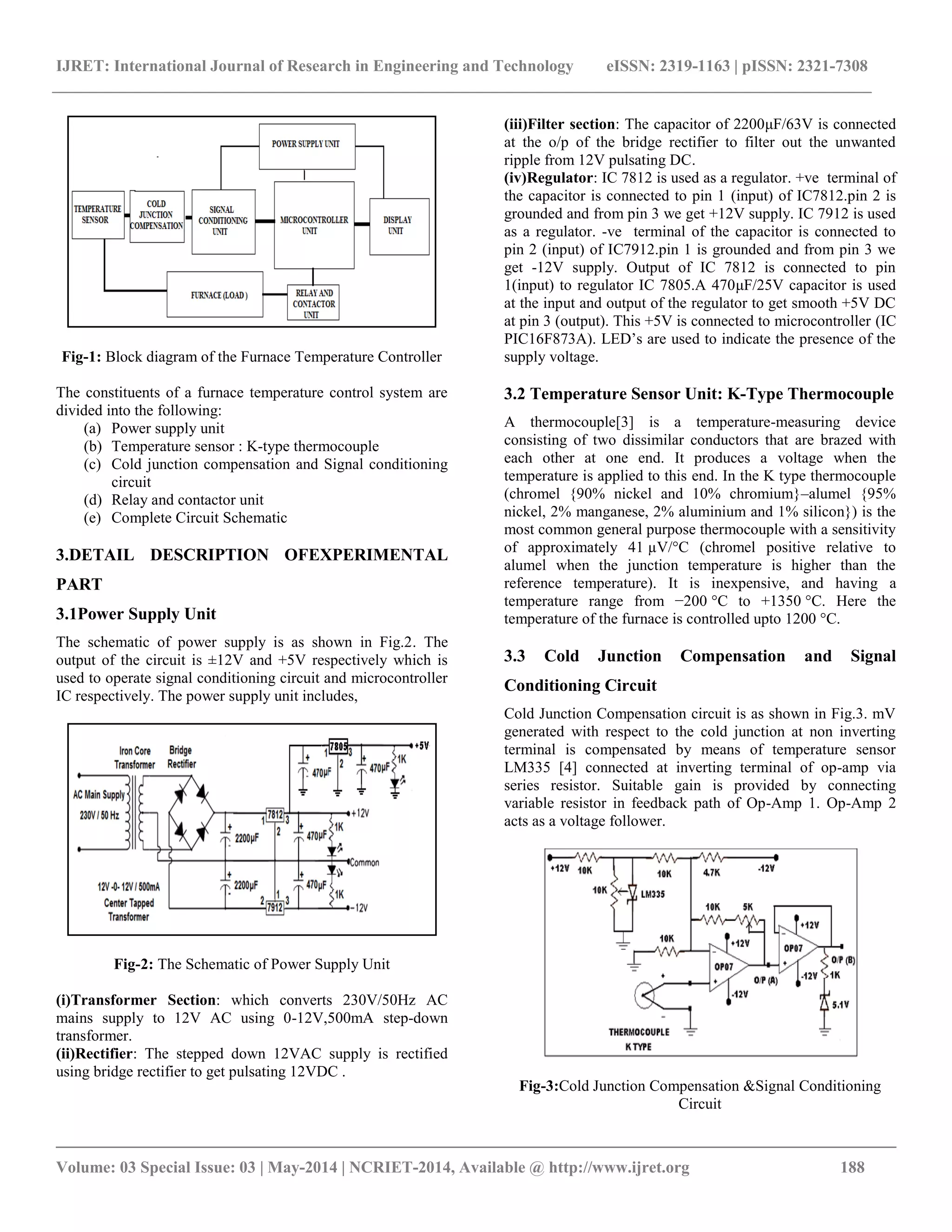 IJRET: International Journal of Research in Engineering and Technology eISSN: 2319-1163 | pISSN: 2321-7308
__________________________________________________________________________________________
Volume: 03 Special Issue: 03 | May-2014 | NCRIET-2014, Available @ http://www.ijret.org 188
Fig-1: Block diagram of the Furnace Temperature Controller
The constituents of a furnace temperature control system are
divided into the following:
(a) Power supply unit
(b) Temperature sensor : K-type thermocouple
(c) Cold junction compensation and Signal conditioning
circuit
(d) Relay and contactor unit
(e) Complete Circuit Schematic
3.DETAIL DESCRIPTION OFEXPERIMENTAL
PART
3.1Power Supply Unit
The schematic of power supply is as shown in Fig.2. The
output of the circuit is ±12V and +5V respectively which is
used to operate signal conditioning circuit and microcontroller
IC respectively. The power supply unit includes,
Fig-2: The Schematic of Power Supply Unit
(i)Transformer Section: which converts 230V/50Hz AC
mains supply to 12V AC using 0-12V,500mA step-down
transformer.
(ii)Rectifier: The stepped down 12VAC supply is rectified
using bridge rectifier to get pulsating 12VDC .
(iii)Filter section: The capacitor of 2200μF/63V is connected
at the o/p of the bridge rectifier to filter out the unwanted
ripple from 12V pulsating DC.
(iv)Regulator: IC 7812 is used as a regulator. +ve terminal of
the capacitor is connected to pin 1 (input) of IC7812.pin 2 is
grounded and from pin 3 we get +12V supply. IC 7912 is used
as a regulator. -ve terminal of the capacitor is connected to
pin 2 (input) of IC7912.pin 1 is grounded and from pin 3 we
get -12V supply. Output of IC 7812 is connected to pin
1(input) to regulator IC 7805.A 470μF/25V capacitor is used
at the input and output of the regulator to get smooth +5V DC
at pin 3 (output). This +5V is connected to microcontroller (IC
PIC16F873A). LED’s are used to indicate the presence of the
supply voltage.
3.2 Temperature Sensor Unit: K-Type Thermocouple
A thermocouple[3] is a temperature-measuring device
consisting of two dissimilar conductors that are brazed with
each other at one end. It produces a voltage when the
temperature is applied to this end. In the K type thermocouple
(chromel {90% nickel and 10% chromium}–alumel {95%
nickel, 2% manganese, 2% aluminium and 1% silicon}) is the
most common general purpose thermocouple with a sensitivity
of approximately 41 µV/°C (chromel positive relative to
alumel when the junction temperature is higher than the
reference temperature). It is inexpensive, and having a
temperature range from −200 °C to +1350 °C. Here the
temperature of the furnace is controlled upto 1200 °C.
3.3 Cold Junction Compensation and Signal
Conditioning Circuit
Cold Junction Compensation circuit is as shown in Fig.3. mV
generated with respect to the cold junction at non inverting
terminal is compensated by means of temperature sensor
LM335 [4] connected at inverting terminal of op-amp via
series resistor. Suitable gain is provided by connecting
variable resistor in feedback path of Op-Amp 1. Op-Amp 2
acts as a voltage follower.
Fig-3:Cold Junction Compensation &Signal Conditioning
Circuit
 