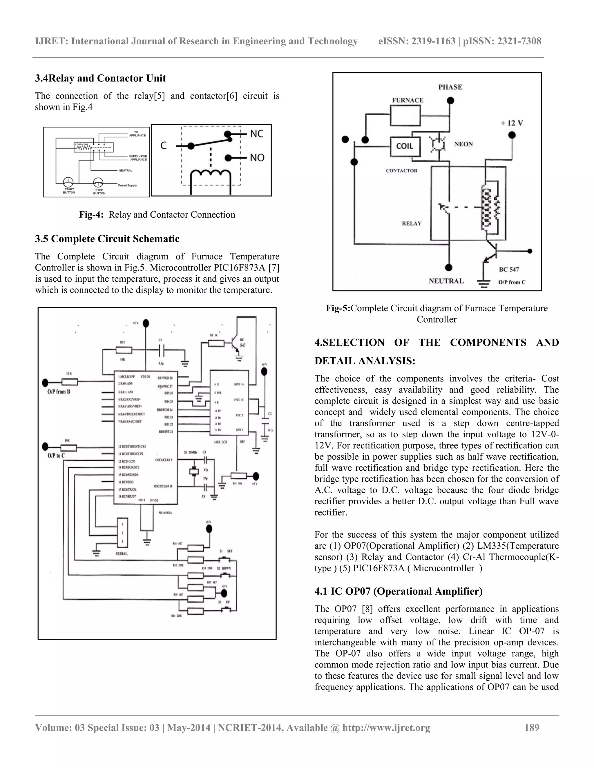 IJRET: International Journal of Research in Engineering and Technology eISSN: 2319-1163 | pISSN: 2321-7308
__________________________________________________________________________________________
Volume: 03 Special Issue: 03 | May-2014 | NCRIET-2014, Available @ http://www.ijret.org 189
3.4Relay and Contactor Unit
The connection of the relay[5] and contactor[6] circuit is
shown in Fig.4
Fig-4: Relay and Contactor Connection
3.5 Complete Circuit Schematic
The Complete Circuit diagram of Furnace Temperature
Controller is shown in Fig.5. Microcontroller PIC16F873A [7]
is used to input the temperature, process it and gives an output
which is connected to the display to monitor the temperature.
Fig-5:Complete Circuit diagram of Furnace Temperature
Controller
4.SELECTION OF THE COMPONENTS AND
DETAIL ANALYSIS:
The choice of the components involves the criteria- Cost
effectiveness, easy availability and good reliability. The
complete circuit is designed in a simplest way and use basic
concept and widely used elemental components. The choice
of the transformer used is a step down centre-tapped
transformer, so as to step down the input voltage to 12V-0-
12V. For rectification purpose, three types of rectification can
be possible in power supplies such as half wave rectification,
full wave rectification and bridge type rectification. Here the
bridge type rectification has been chosen for the conversion of
A.C. voltage to D.C. voltage because the four diode bridge
rectifier provides a better D.C. output voltage than Full wave
rectifier.
For the success of this system the major component utilized
are (1) OP07(Operational Amplifier) (2) LM335(Temperature
sensor) (3) Relay and Contactor (4) Cr-Al Thermocouple(K-
type ) (5) PIC16F873A ( Microcontroller )
4.1 IC OP07 (Operational Amplifier)
The OP07 [8] offers excellent performance in applications
requiring low offset voltage, low drift with time and
temperature and very low noise. Linear IC OP-07 is
interchangeable with many of the precision op-amp devices.
The OP-07 also offers a wide input voltage range, high
common mode rejection ratio and low input bias current. Due
to these features the device use for small signal level and low
frequency applications. The applications of OP07 can be used
 