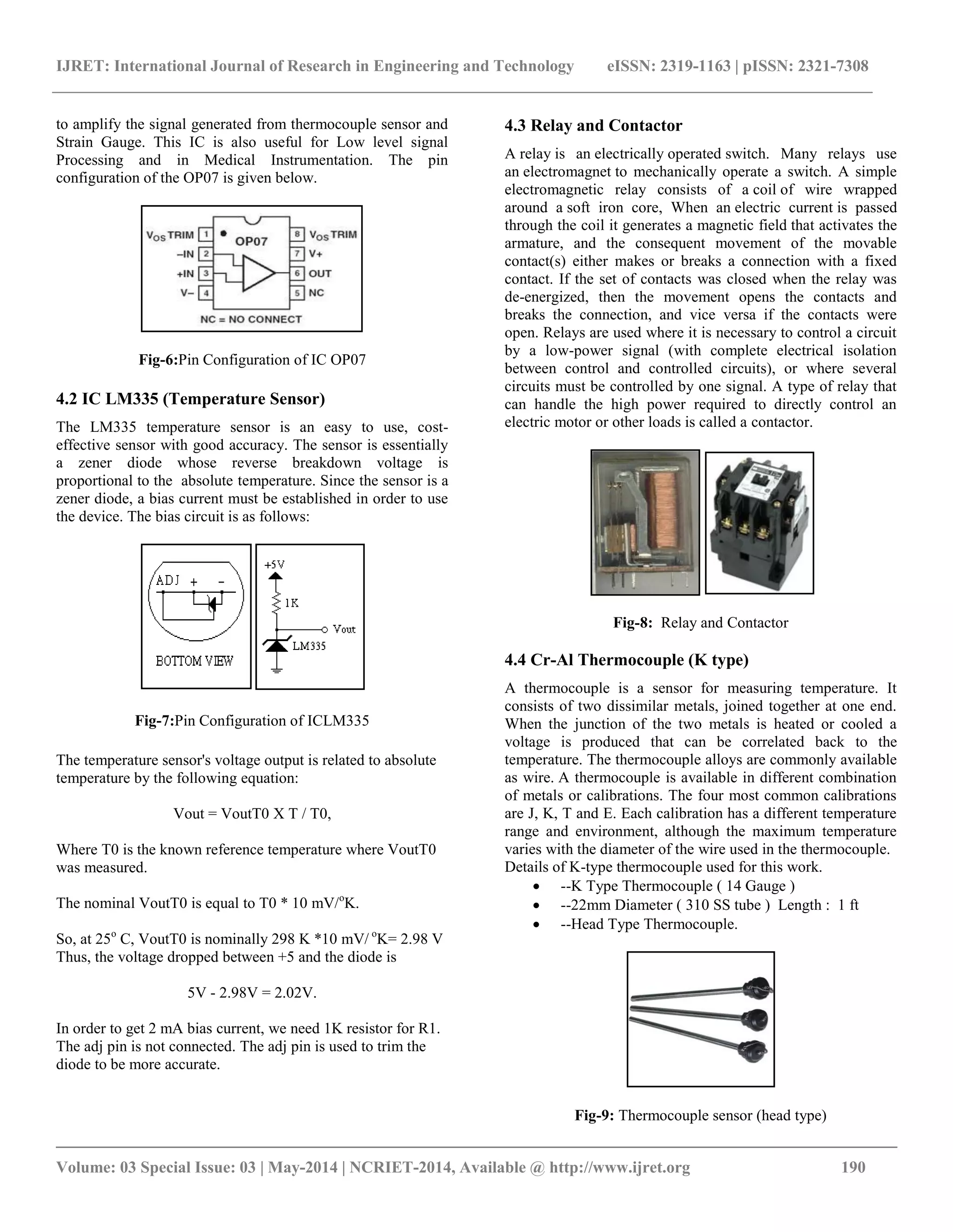 IJRET: International Journal of Research in Engineering and Technology eISSN: 2319-1163 | pISSN: 2321-7308
__________________________________________________________________________________________
Volume: 03 Special Issue: 03 | May-2014 | NCRIET-2014, Available @ http://www.ijret.org 190
to amplify the signal generated from thermocouple sensor and
Strain Gauge. This IC is also useful for Low level signal
Processing and in Medical Instrumentation. The pin
configuration of the OP07 is given below.
Fig-6:Pin Configuration of IC OP07
4.2 IC LM335 (Temperature Sensor)
The LM335 temperature sensor is an easy to use, cost-
effective sensor with good accuracy. The sensor is essentially
a zener diode whose reverse breakdown voltage is
proportional to the absolute temperature. Since the sensor is a
zener diode, a bias current must be established in order to use
the device. The bias circuit is as follows:
Fig-7:Pin Configuration of ICLM335
The temperature sensor's voltage output is related to absolute
temperature by the following equation:
Vout = VoutT0 X T / T0,
Where T0 is the known reference temperature where VoutT0
was measured.
The nominal VoutT0 is equal to T0 * 10 mV/o
K.
So, at 25o
C, VoutT0 is nominally 298 K *10 mV/ o
K= 2.98 V
Thus, the voltage dropped between +5 and the diode is
5V - 2.98V = 2.02V.
In order to get 2 mA bias current, we need 1K resistor for R1.
The adj pin is not connected. The adj pin is used to trim the
diode to be more accurate.
4.3 Relay and Contactor
A relay is an electrically operated switch. Many relays use
an electromagnet to mechanically operate a switch. A simple
electromagnetic relay consists of a coil of wire wrapped
around a soft iron core, When an electric current is passed
through the coil it generates a magnetic field that activates the
armature, and the consequent movement of the movable
contact(s) either makes or breaks a connection with a fixed
contact. If the set of contacts was closed when the relay was
de-energized, then the movement opens the contacts and
breaks the connection, and vice versa if the contacts were
open. Relays are used where it is necessary to control a circuit
by a low-power signal (with complete electrical isolation
between control and controlled circuits), or where several
circuits must be controlled by one signal. A type of relay that
can handle the high power required to directly control an
electric motor or other loads is called a contactor.
Fig-8: Relay and Contactor
4.4 Cr-Al Thermocouple (K type)
A thermocouple is a sensor for measuring temperature. It
consists of two dissimilar metals, joined together at one end.
When the junction of the two metals is heated or cooled a
voltage is produced that can be correlated back to the
temperature. The thermocouple alloys are commonly available
as wire. A thermocouple is available in different combination
of metals or calibrations. The four most common calibrations
are J, K, T and E. Each calibration has a different temperature
range and environment, although the maximum temperature
varies with the diameter of the wire used in the thermocouple.
Details of K-type thermocouple used for this work.
 --K Type Thermocouple ( 14 Gauge )
 --22mm Diameter ( 310 SS tube ) Length : 1 ft
 --Head Type Thermocouple.
Fig-9: Thermocouple sensor (head type)
 