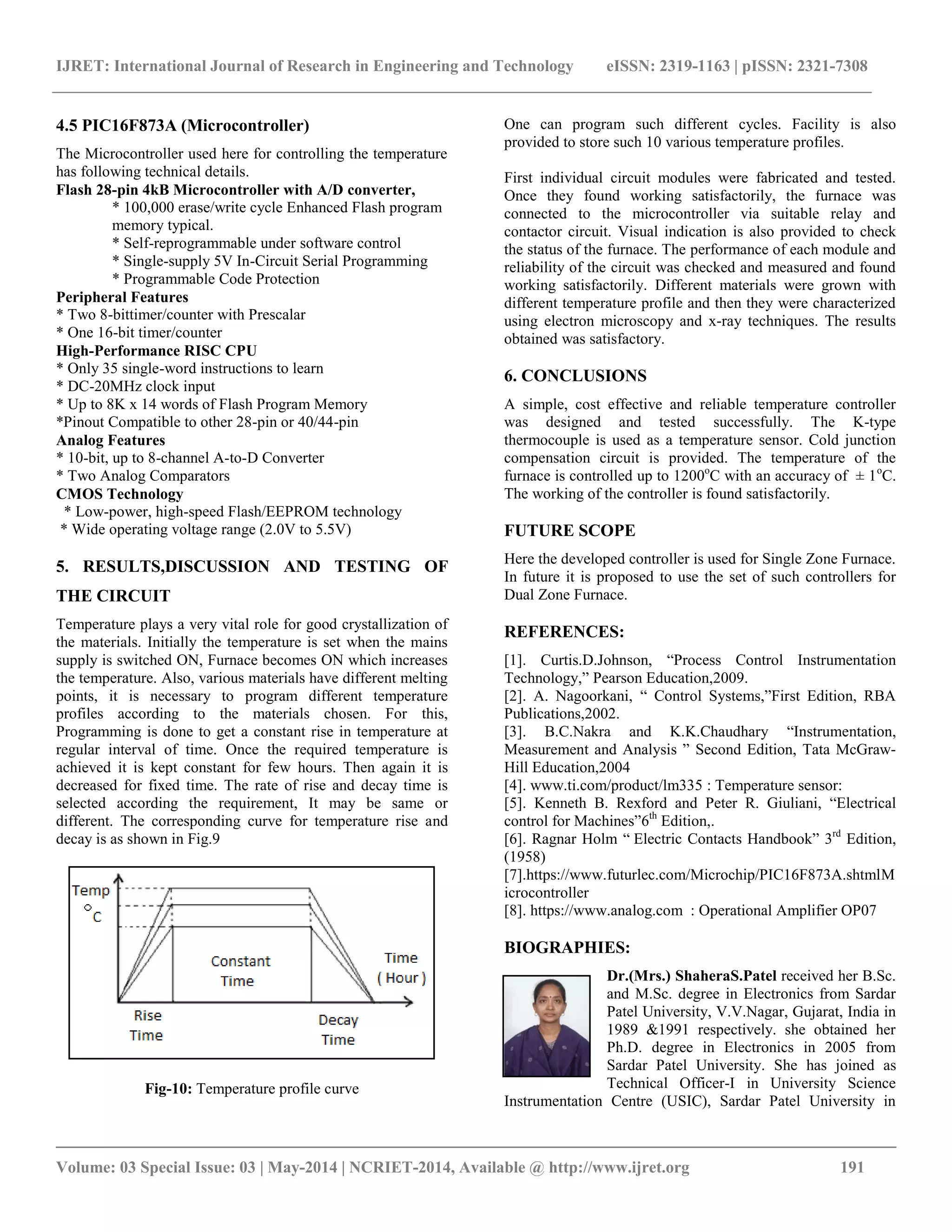 IJRET: International Journal of Research in Engineering and Technology eISSN: 2319-1163 | pISSN: 2321-7308
__________________________________________________________________________________________
Volume: 03 Special Issue: 03 | May-2014 | NCRIET-2014, Available @ http://www.ijret.org 191
4.5 PIC16F873A (Microcontroller)
The Microcontroller used here for controlling the temperature
has following technical details.
Flash 28-pin 4kB Microcontroller with A/D converter,
* 100,000 erase/write cycle Enhanced Flash program
memory typical.
* Self-reprogrammable under software control
* Single-supply 5V In-Circuit Serial Programming
* Programmable Code Protection
Peripheral Features
* Two 8-bittimer/counter with Prescalar
* One 16-bit timer/counter
High-Performance RISC CPU
* Only 35 single-word instructions to learn
* DC-20MHz clock input
* Up to 8K x 14 words of Flash Program Memory
*Pinout Compatible to other 28-pin or 40/44-pin
Analog Features
* 10-bit, up to 8-channel A-to-D Converter
* Two Analog Comparators
CMOS Technology
* Low-power, high-speed Flash/EEPROM technology
* Wide operating voltage range (2.0V to 5.5V)
5. RESULTS,DISCUSSION AND TESTING OF
THE CIRCUIT
Temperature plays a very vital role for good crystallization of
the materials. Initially the temperature is set when the mains
supply is switched ON, Furnace becomes ON which increases
the temperature. Also, various materials have different melting
points, it is necessary to program different temperature
profiles according to the materials chosen. For this,
Programming is done to get a constant rise in temperature at
regular interval of time. Once the required temperature is
achieved it is kept constant for few hours. Then again it is
decreased for fixed time. The rate of rise and decay time is
selected according the requirement, It may be same or
different. The corresponding curve for temperature rise and
decay is as shown in Fig.9
Fig-10: Temperature profile curve
One can program such different cycles. Facility is also
provided to store such 10 various temperature profiles.
First individual circuit modules were fabricated and tested.
Once they found working satisfactorily, the furnace was
connected to the microcontroller via suitable relay and
contactor circuit. Visual indication is also provided to check
the status of the furnace. The performance of each module and
reliability of the circuit was checked and measured and found
working satisfactorily. Different materials were grown with
different temperature profile and then they were characterized
using electron microscopy and x-ray techniques. The results
obtained was satisfactory.
6. CONCLUSIONS
A simple, cost effective and reliable temperature controller
was designed and tested successfully. The K-type
thermocouple is used as a temperature sensor. Cold junction
compensation circuit is provided. The temperature of the
furnace is controlled up to 1200o
C with an accuracy of ± 1o
C.
The working of the controller is found satisfactorily.
FUTURE SCOPE
Here the developed controller is used for Single Zone Furnace.
In future it is proposed to use the set of such controllers for
Dual Zone Furnace.
REFERENCES:
[1]. Curtis.D.Johnson, “Process Control Instrumentation
Technology,” Pearson Education,2009.
[2]. A. Nagoorkani, “ Control Systems,”First Edition, RBA
Publications,2002.
[3]. B.C.Nakra and K.K.Chaudhary “Instrumentation,
Measurement and Analysis ” Second Edition, Tata McGraw-
Hill Education,2004
[4]. www.ti.com/product/lm335 : Temperature sensor:
[5]. Kenneth B. Rexford and Peter R. Giuliani, “Electrical
control for Machines”6th
Edition,.
[6]. Ragnar Holm “ Electric Contacts Handbook” 3rd
Edition,
(1958)
[7].https://www.futurlec.com/Microchip/PIC16F873A.shtml‎M
icrocontroller
[8]. https://www.analog.com : Operational Amplifier OP07
BIOGRAPHIES:
Dr.(Mrs.) ShaheraS.Patel received her B.Sc.
and M.Sc. degree in Electronics from Sardar
Patel University, V.V.Nagar, Gujarat, India in
1989 &1991 respectively. she obtained her
Ph.D. degree in Electronics in 2005 from
Sardar Patel University. She has joined as
Technical Officer-I in University Science
Instrumentation Centre (USIC), Sardar Patel University in
 