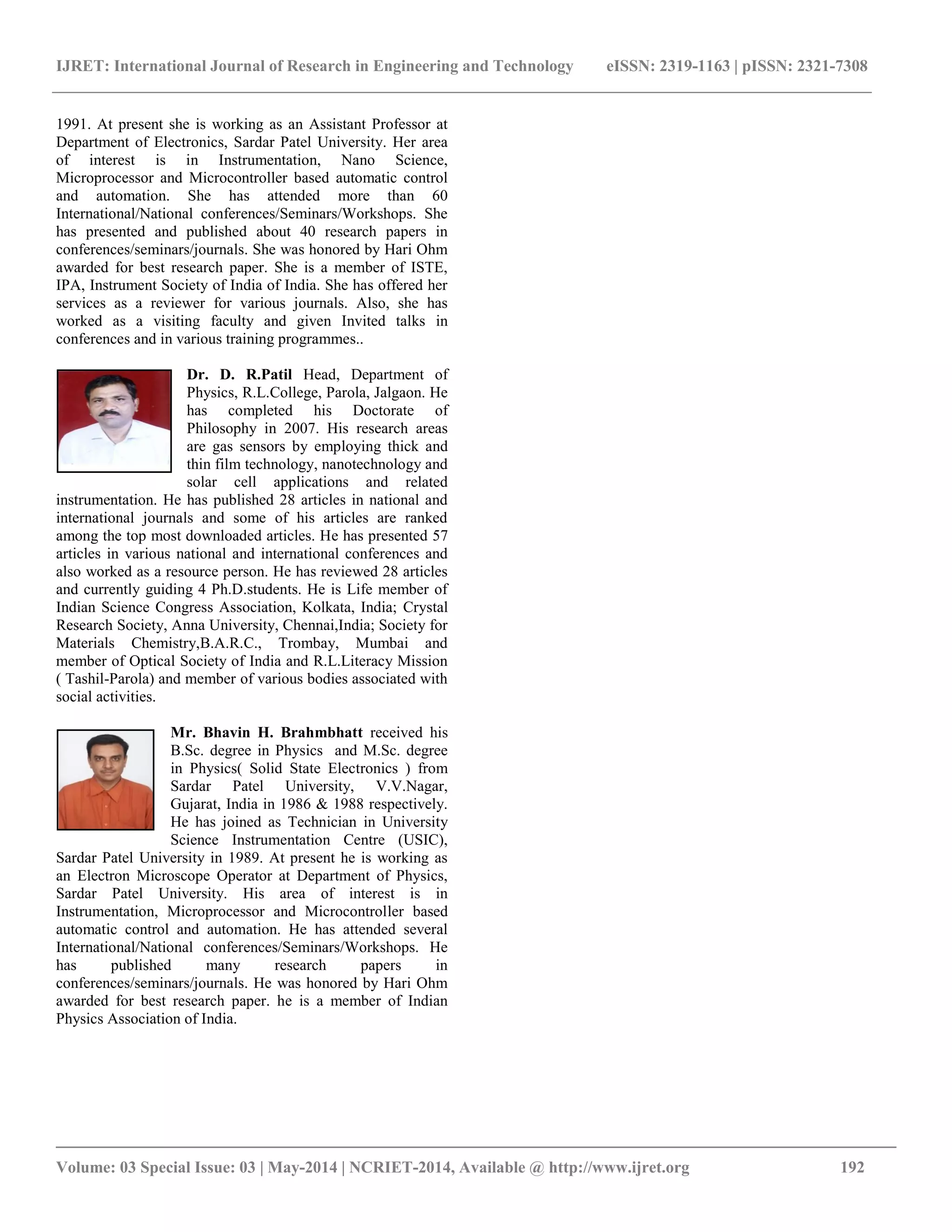 IJRET: International Journal of Research in Engineering and Technology eISSN: 2319-1163 | pISSN: 2321-7308
__________________________________________________________________________________________
Volume: 03 Special Issue: 03 | May-2014 | NCRIET-2014, Available @ http://www.ijret.org 192
1991. At present she is working as an Assistant Professor at
Department of Electronics, Sardar Patel University. Her area
of interest is in Instrumentation, Nano Science,
Microprocessor and Microcontroller based automatic control
and automation. She has attended more than 60
International/National conferences/Seminars/Workshops. She
has presented and published about 40 research papers in
conferences/seminars/journals. She was honored by Hari Ohm
awarded for best research paper. She is a member of ISTE,
IPA, Instrument Society of India of India. She has offered her
services as a reviewer for various journals. Also, she has
worked as a visiting faculty and given Invited talks in
conferences and in various training programmes..
Dr. D. R.Patil Head, Department of
Physics, R.L.College, Parola, Jalgaon. He
has completed his Doctorate of
Philosophy in 2007. His research areas
are gas sensors by employing thick and
thin film technology, nanotechnology and
solar cell applications and related
instrumentation. He has published 28 articles in national and
international journals and some of his articles are ranked
among the top most downloaded articles. He has presented 57
articles in various national and international conferences and
also worked as a resource person. He has reviewed 28 articles
and currently guiding 4 Ph.D.students. He is Life member of
Indian Science Congress Association, Kolkata, India; Crystal
Research Society, Anna University, Chennai,India; Society for
Materials Chemistry,B.A.R.C., Trombay, Mumbai and
member of Optical Society of India and R.L.Literacy Mission
( Tashil-Parola) and member of various bodies associated with
social activities.
Mr. Bhavin H. Brahmbhatt received his
B.Sc. degree in Physics and M.Sc. degree
in Physics( Solid State Electronics ) from
Sardar Patel University, V.V.Nagar,
Gujarat, India in 1986 & 1988 respectively.
He has joined as Technician in University
Science Instrumentation Centre (USIC),
Sardar Patel University in 1989. At present he is working as
an Electron Microscope Operator at Department of Physics,
Sardar Patel University. His area of interest is in
Instrumentation, Microprocessor and Microcontroller based
automatic control and automation. He has attended several
International/National conferences/Seminars/Workshops. He
has published many research papers in
conferences/seminars/journals. He was honored by Hari Ohm
awarded for best research paper. he is a member of Indian
Physics Association of India.
 