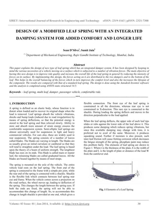 IJRET: International Journal of Research in Engineering and Technology eISSN: 2319-1163 | pISSN: 2321-7308
__________________________________________________________________________________________
Volume: 03 Issue: 01 | Jan-2014, Available @ http://www.ijret.org 30
DESIGN OF A MODIFIED LEAF SPRING WITH AN INTEGRATED
DAMPING SYSTEM FOR ADDED COMFORT AND LONGER LIFE
Sean D’Silva1
, Sumit Jain2
1, 2
Department of Mechanical Engineering, Rajiv Gandhi Institute of Technology, Mumbai, India.
Abstract
This paper explains the design of new type of leaf spring which has an integrated damper system. It has been designed by keeping in
mind the various necessities of a vehicle moving on a surface which is subjected to a number of vibration forces. The main objective of
having this new design is to improve ride quality and increase the overall life of the leaf spring in general by reducing the intensity of
forces on its surface. By implementing this design, the forces acting on it are distributed to the two dampers and to the bottom of the
leaf. This helps in the overall balancing of the forces which in turn improves the comfort level and also the increases the lifespan of
the component. The results are compared with that of a standard leaf spring. The design is done using the Autodesk Inventor software
and the analysis is completed using ANSYS static structural 14.5.
Keywords – leaf spring, multi leaf, damper, passenger vehicle, comfortable ride.
----------------------------------------------------------------------***------------------------------------------------------------------------
1. INTRODUCTION
A spring is defined as an elastic body, whose function is to
distort when loaded and to recover its original shape when the
load is removed. Leaf springs absorb the vehicle vibrations,
shocks and bump loads (induced due to road irregularities) by
means of spring deflections, so that the potential energy is
stored in the leaf spring and then relieved slowly. Ability to
store and absorb more amount of strain energy ensures the
comfortable suspension system. Semi-elliptic leaf springs are
almost universally used for suspension in light and heavy
commercial vehicles. For cars also, these are widely used in
rear suspension. The spring consists of a number of leaves
called blades. The blades are varying in length. The blades are
us usually given an initial curvature or cambered so that they
will tend to straighten under the load. The leaf spring is based
upon the theory of a beam of uniform strength. The lengthiest
blade has eyes on its ends. This blade is called main or master
leaf, the remaining blades are called graduated leaves. All the
blades are bound together by means of steel straps.
The spring is mounted on the axle of the vehicle. The entire
vehicle load rests on the leaf spring. The front end of the
spring is connected to the frame with a simple pin joint, while
the rear end of the spring is connected with a shackle. Shackle
is the flexible link which connects between leaf spring rear
eye and frame. When the vehicle comes across a projection on
the road surface, the wheel moves up, leading to deflection of
the spring. This changes the length between the spring eyes. If
both the ends are fixed, the spring will not be able to
accommodate this change of length. So, to accommodate this
change in length shackle is provided at one end, which gives a
flexible connection. The front eye of the leaf spring is
constrained in all the directions, whereas rear eye is not
constrained in X-direction. This rare eye is connected to the
shackle. During loading the spring deflects and moves in the
direction perpendicular to the load applied.
When the leaf spring deflects, the upper side of each leaf tips
slides or rubs against the lower side of the leaf above it. This
produces some damping which reduces spring vibrations, but
since this available damping may change with time, it is
preferred not to avail of the same. Moreover, it produces
squeaking sound. Further if moisture is also present, such
inter-leaf friction will cause fretting corrosion which decreases
the fatigue strength of the spring, phosphate paint may reduce
this problem fairly. The elements of leaf spring are shown in
Figure 1. Where t is the thickness of the plate, b is the width of
the plate and L is the length of plate or distance of the load W
from the cantilever end.
Fig. 1 Elements of a Leaf Spring
 