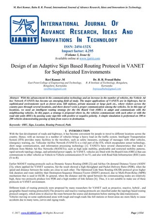 M. Ravi Kumar, Babu B. R. Prasad, International Journal of Advance Research, Ideas and Innovations in Technology.
© 2017, www.IJARIIT.com All Rights Reserved Page | 1314
ISSN: 2454-132X
Impact factor: 4.295
(Volume 3, Issue 6)
Available online at www.ijariit.com
Design of an Adaptive Sign Based Routing Protocol in VANET
for Sophisticated Environments
Ravi Kumar .M
East Point College of Engineering and Technology,
Bengaluru, Karnataka
ravibhav@gmail.com
Dr. B. R. Prasad Babu
R. R Institute of Technology, Bengaluru,
Karnataka
brprasadbabu@gmail.com
Abstract: With the advancement in the communication technology and an increase in the number of vehicles, the Vehicle Ad
hoc Network (VANET) has become an emerging field of study. The major applications of VANETs are in highways, but in
sophisticated environments such as forest area, hill stations, private museum or large park etc., where visitors across the
country pass through several locations, and there doesn’t exist a proper communication among the vehicles. So in this type of
locations, we need an intelligent routing strategy for the On Board Unit (OBU) to adapt and communicate with the
neighbouring vehicles. In this paper, a strategy is proposed where in, the vehicles communicate with each other or with the
road side units (RSU) by passing some sign bits with positive or negative polarity. A simple simulation is performed on 100 to
200 vehicles demonstrating passing of data from source to destination.
Keywords: OBU, Sign, Location, Routing Protocol, Path.
I. INTRODUCTION
With the fast development of roads and highways, it has become convenient for people to travel to different locations across the
country. Hence, with an increase in a number of vehicles brings a heavy load on the traffic system. Intelligent Transportation
System (ITS) provides many facilities to the travellers, such as safety measures, exchange of messages with other vehicles,
emergency warning, etc. Vehicular Ad-Hoc Network (VANET) is a vital part of the ITS, which encapsulates sensor technology,
short range communication, and information processing technology [1]. VANETs have several characteristics that make it
different from Mobile Ad Hoc Networks (MANETs); such as high node mobility, predictable and restricted mobility patterns,
rapid network topology change, and unlimited power supply. In VANET, vehicles are fitted with On-Board-Units (OBUs) that can
communicate to other vehicles as Vehicle to Vehicle communication (V-to-V), and also with Road Side Infrastructure (RSU) units
(V-to-R).
Earlier MANET routing protocols such as Dynamic Source Routing (DSR [2]) and Ad-hoc On demand Distance Vector (AODV
[3]), where applied for VANET scenarios, but the result showed a high throughput and Packet Delivery Ratio (PDR), when the
speed and distance between the nodes are close to each other. The Optimized Link State Routing (OLSR) protocol gives higher
link duration and route stability than Destination-Sequence Distance-Vector (DSDV) protocol, due to Multi-Point-Relay (MPR)
mechanism that is used in OLSR. In general, when the distance and the speed between the communicating nodes are relatively
high, these two protocols produce low PDR and a high number of link failures [6]. Thus, it is not suitable to make use of these
protocols in VANET environment.
Different kinds of routing protocols were proposed by many researchers for VANET such as proactive, reactive, hybrid , and
geographic-based routing protocols[6].The proactive and reactive routing protocols are classified under the topology based routing
protocol category, which aims to discover the route between the source and destination before starting the data transmission.
Vehicles moving on some sophisticated areas with tough and rough roads like hill stations or forest areas are more likely to cause
accidents due to many turns, curves and zigzag roads.
 