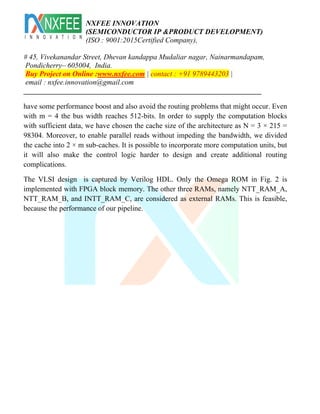 NXFEE INNOVATION
(SEMICONDUCTOR IP &PRODUCT DEVELOPMENT)
(ISO : 9001:2015Certified Company),
# 45, Vivekanandar Street, Dhevan kandappa Mudaliar nagar, Nainarmandapam,
Pondicherry– 605004, India.
Buy Project on Online :www.nxfee.com | contact : +91 9789443203 |
email : nxfee.innovation@gmail.com
_________________________________________________________________
have some performance boost and also avoid the routing problems that might occur. Even
with m = 4 the bus width reaches 512-bits. In order to supply the computation blocks
with sufficient data, we have chosen the cache size of the architecture as N = 3 × 215 =
98304. Moreover, to enable parallel reads without impeding the bandwidth, we divided
the cache into 2 × m sub-caches. It is possible to incorporate more computation units, but
it will also make the control logic harder to design and create additional routing
complications.
The VLSI design is captured by Verilog HDL. Only the Omega ROM in Fig. 2 is
implemented with FPGA block memory. The other three RAMs, namely NTT_RAM_A,
NTT_RAM_B, and INTT_RAM_C, are considered as external RAMs. This is feasible,
because the performance of our pipeline.
 