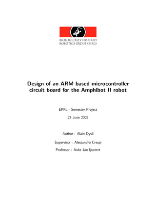 Design of an ARM based microcontroller
 circuit board for the Amphibot II robot


             EPFL - Semester Project

                  27 June 2005



               Author : Alain Dysli

          Supervisor : Alessandro Crespi
           Professor : Auke Jan Ijspeert
 