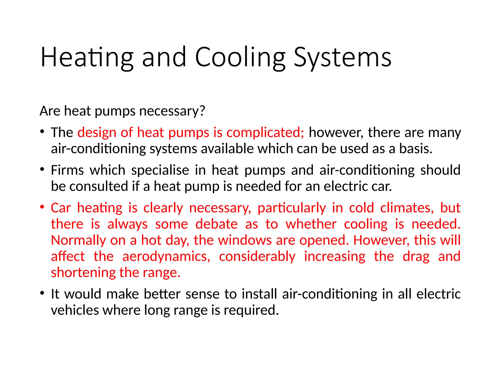 Heating and Cooling Systems
Are heat pumps necessary?
• The design of heat pumps is complicated; however, there are many
air-conditioning systems available which can be used as a basis.
• Firms which specialise in heat pumps and air-conditioning should
be consulted if a heat pump is needed for an electric car.
• Car heating is clearly necessary, particularly in cold climates, but
there is always some debate as to whether cooling is needed.
Normally on a hot day, the windows are opened. However, this will
affect the aerodynamics, considerably increasing the drag and
shortening the range.
• It would make better sense to install air-conditioning in all electric
vehicles where long range is required.
 