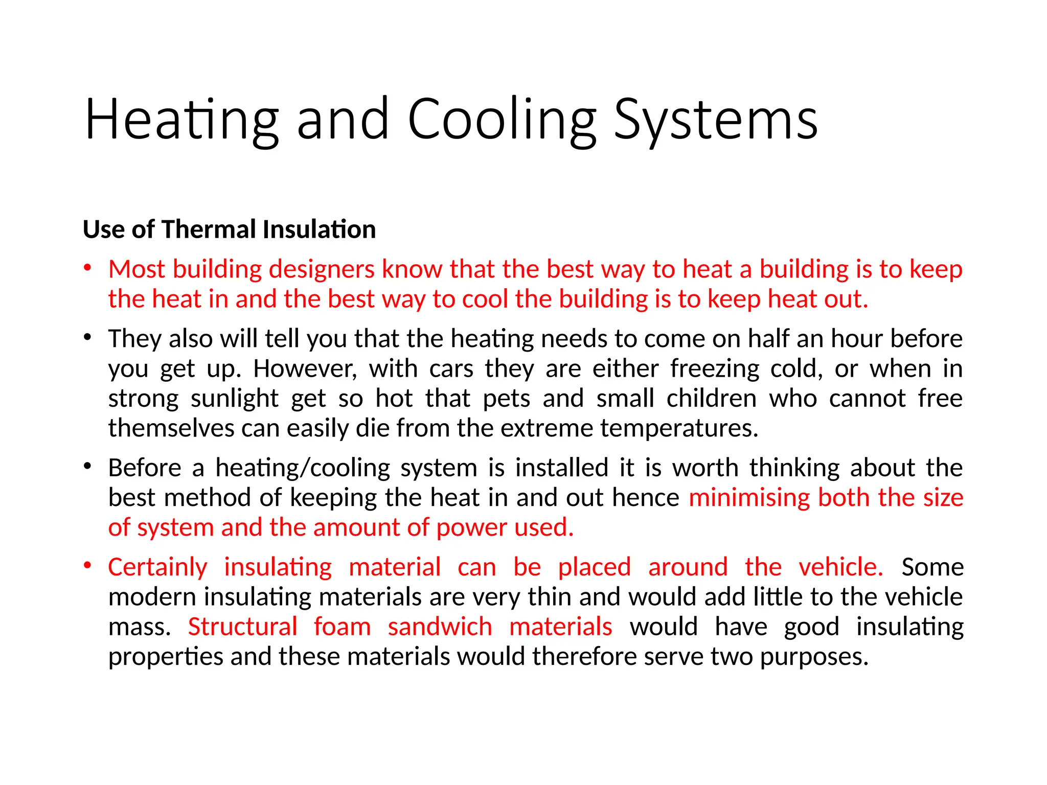 Heating and Cooling Systems
Use of Thermal Insulation
• Most building designers know that the best way to heat a building is to keep
the heat in and the best way to cool the building is to keep heat out.
• They also will tell you that the heating needs to come on half an hour before
you get up. However, with cars they are either freezing cold, or when in
strong sunlight get so hot that pets and small children who cannot free
themselves can easily die from the extreme temperatures.
• Before a heating/cooling system is installed it is worth thinking about the
best method of keeping the heat in and out hence minimising both the size
of system and the amount of power used.
• Certainly insulating material can be placed around the vehicle. Some
modern insulating materials are very thin and would add little to the vehicle
mass. Structural foam sandwich materials would have good insulating
properties and these materials would therefore serve two purposes.
 