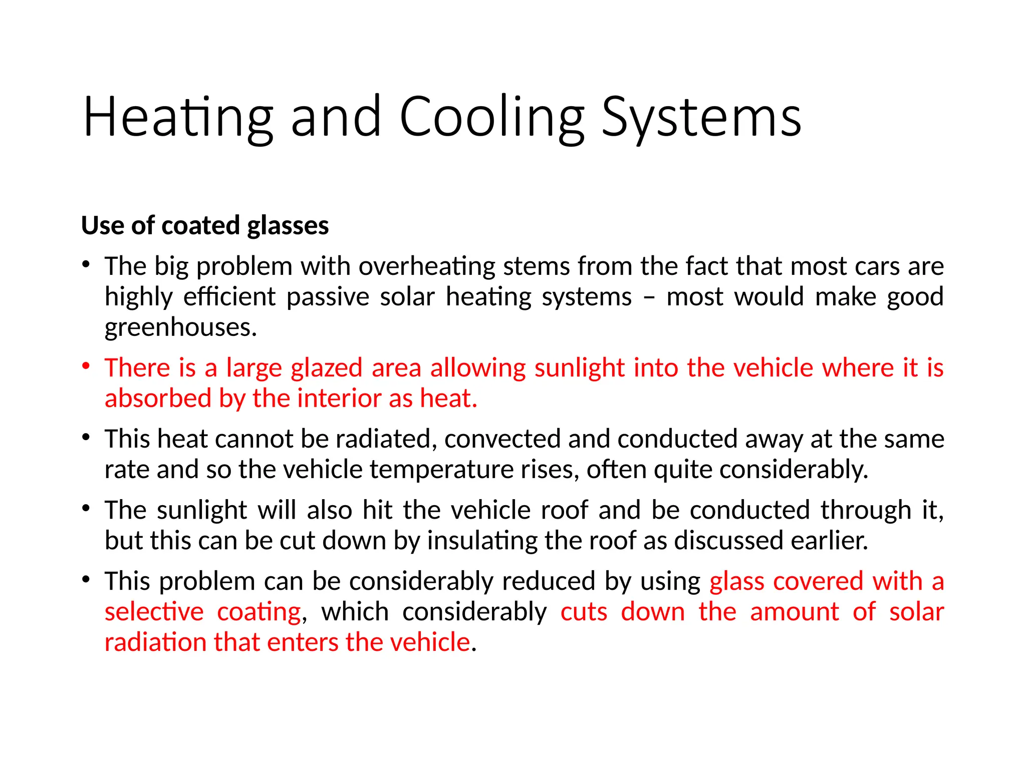 Heating and Cooling Systems
Use of coated glasses
• The big problem with overheating stems from the fact that most cars are
highly efficient passive solar heating systems – most would make good
greenhouses.
• There is a large glazed area allowing sunlight into the vehicle where it is
absorbed by the interior as heat.
• This heat cannot be radiated, convected and conducted away at the same
rate and so the vehicle temperature rises, often quite considerably.
• The sunlight will also hit the vehicle roof and be conducted through it,
but this can be cut down by insulating the roof as discussed earlier.
• This problem can be considerably reduced by using glass covered with a
selective coating, which considerably cuts down the amount of solar
radiation that enters the vehicle.
 