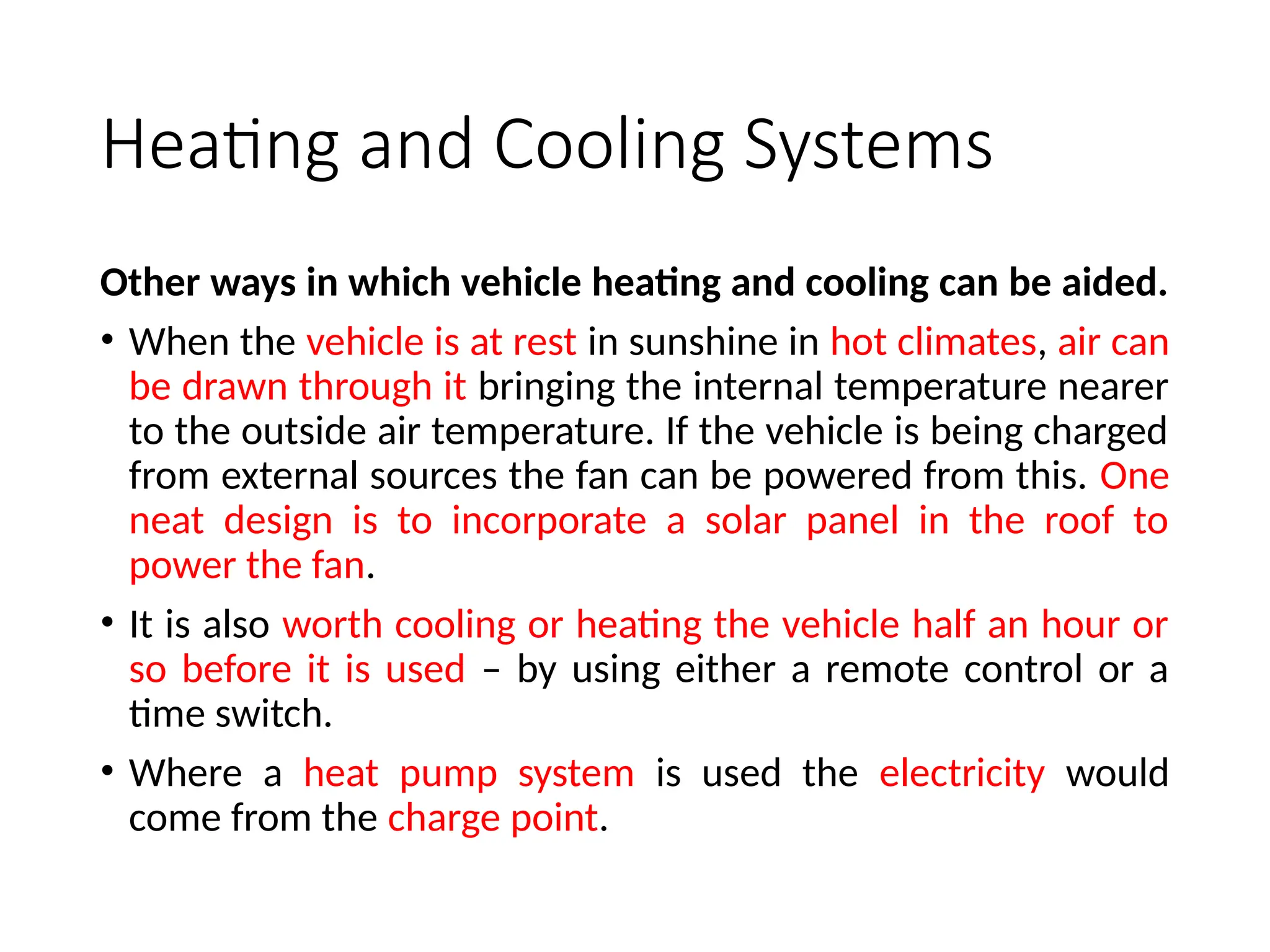 Heating and Cooling Systems
Other ways in which vehicle heating and cooling can be aided.
• When the vehicle is at rest in sunshine in hot climates, air can
be drawn through it bringing the internal temperature nearer
to the outside air temperature. If the vehicle is being charged
from external sources the fan can be powered from this. One
neat design is to incorporate a solar panel in the roof to
power the fan.
• It is also worth cooling or heating the vehicle half an hour or
so before it is used – by using either a remote control or a
time switch.
• Where a heat pump system is used the electricity would
come from the charge point.
 