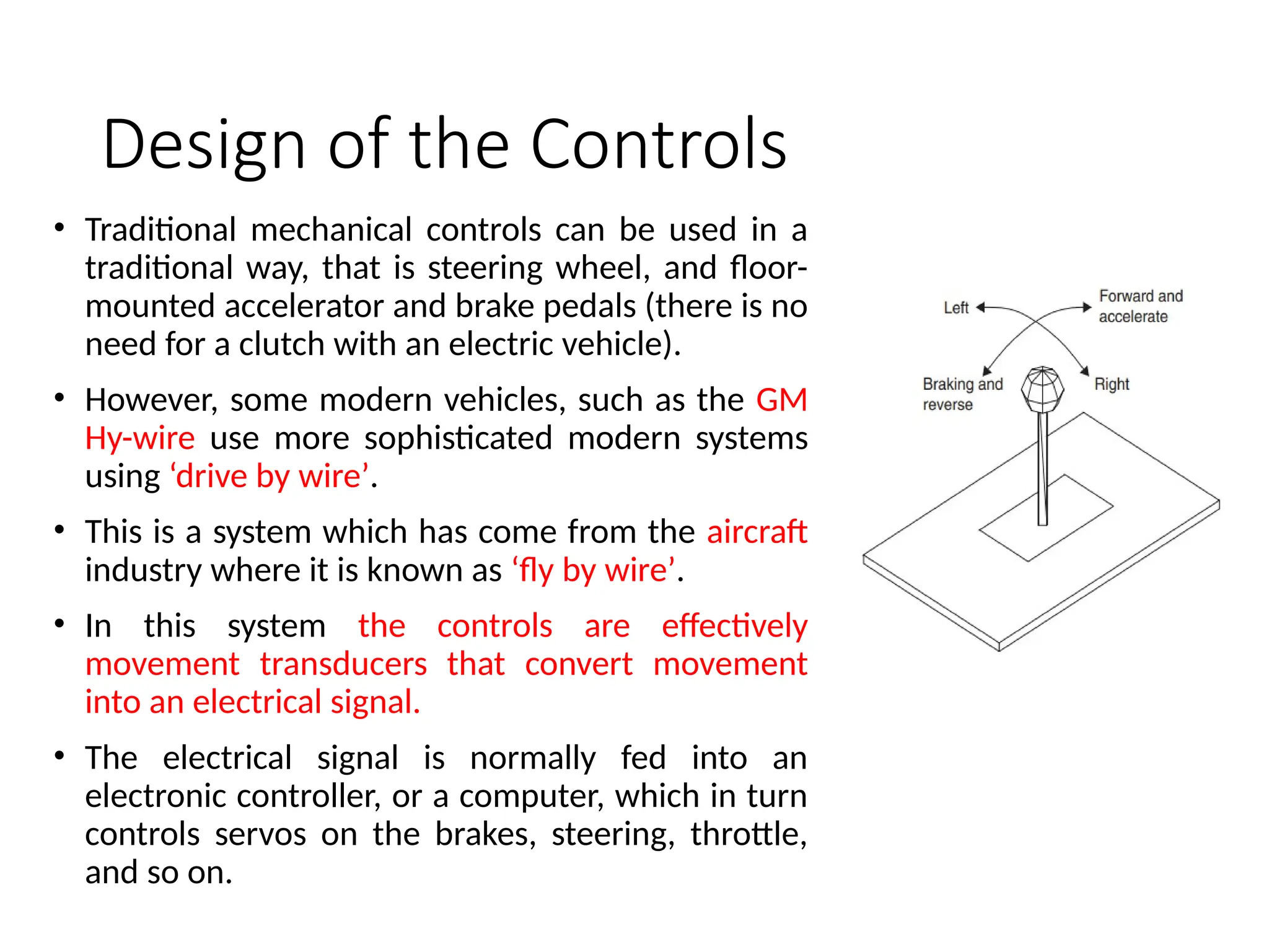 Design of the Controls
• Traditional mechanical controls can be used in a
traditional way, that is steering wheel, and floor-
mounted accelerator and brake pedals (there is no
need for a clutch with an electric vehicle).
• However, some modern vehicles, such as the GM
Hy-wire use more sophisticated modern systems
using ‘drive by wire’.
• This is a system which has come from the aircraft
industry where it is known as ‘fly by wire’.
• In this system the controls are effectively
movement transducers that convert movement
into an electrical signal.
• The electrical signal is normally fed into an
electronic controller, or a computer, which in turn
controls servos on the brakes, steering, throttle,
and so on.
 