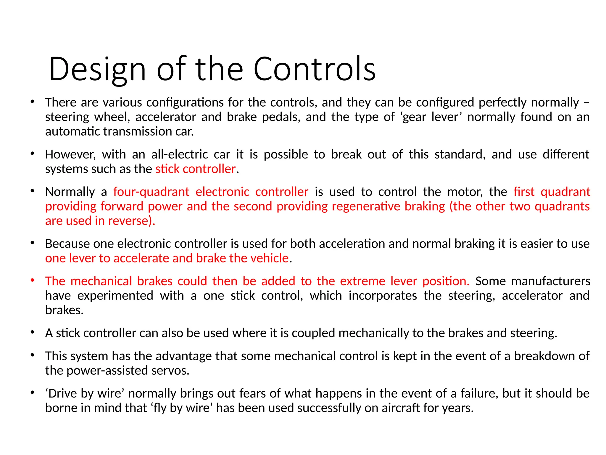 Design of the Controls
• There are various configurations for the controls, and they can be configured perfectly normally –
steering wheel, accelerator and brake pedals, and the type of ‘gear lever’ normally found on an
automatic transmission car.
• However, with an all-electric car it is possible to break out of this standard, and use different
systems such as the stick controller.
• Normally a four-quadrant electronic controller is used to control the motor, the first quadrant
providing forward power and the second providing regenerative braking (the other two quadrants
are used in reverse).
• Because one electronic controller is used for both acceleration and normal braking it is easier to use
one lever to accelerate and brake the vehicle.
• The mechanical brakes could then be added to the extreme lever position. Some manufacturers
have experimented with a one stick control, which incorporates the steering, accelerator and
brakes.
• A stick controller can also be used where it is coupled mechanically to the brakes and steering.
• This system has the advantage that some mechanical control is kept in the event of a breakdown of
the power-assisted servos.
• ‘Drive by wire’ normally brings out fears of what happens in the event of a failure, but it should be
borne in mind that ‘fly by wire’ has been used successfully on aircraft for years.
 