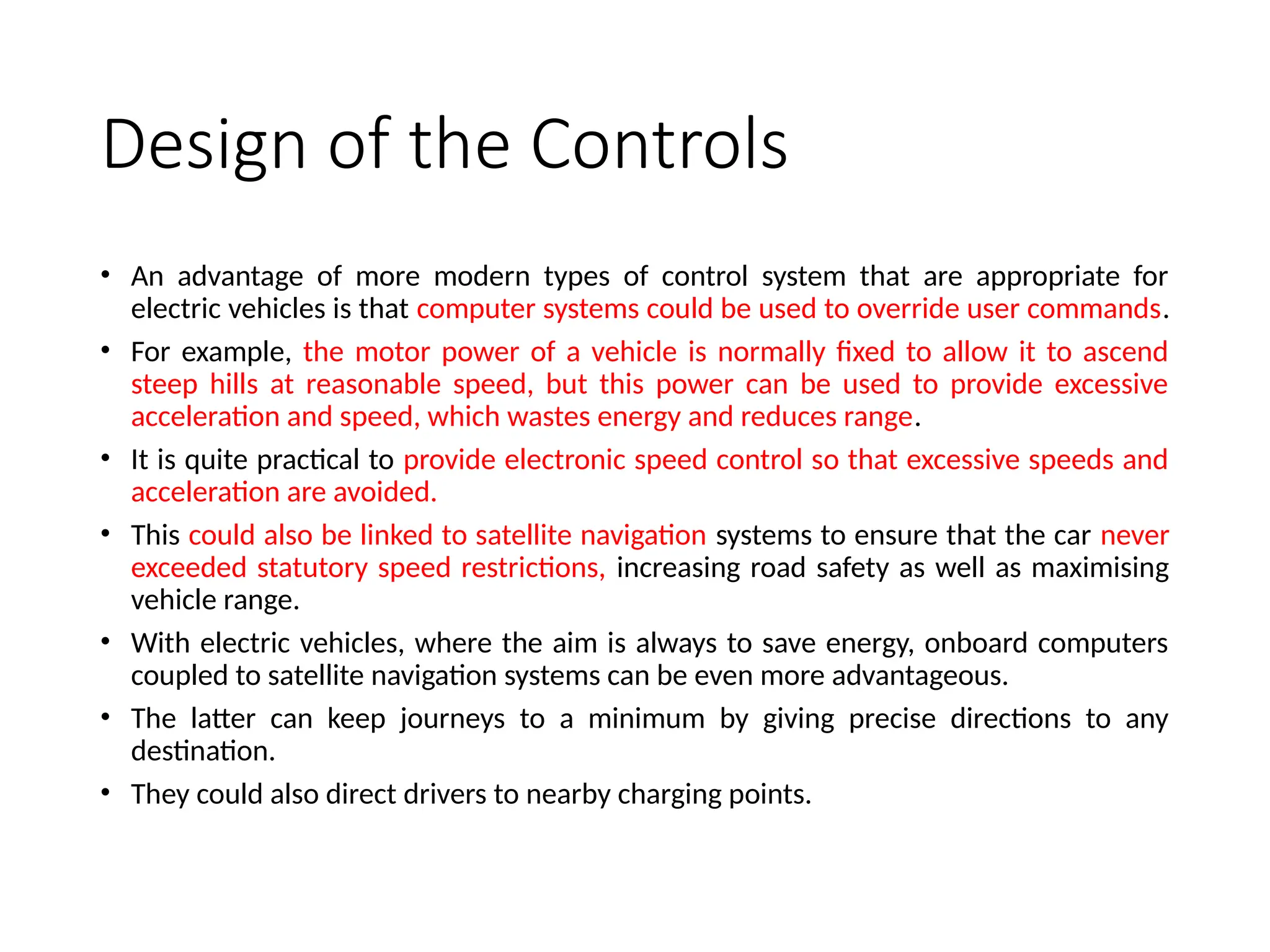 Design of the Controls
• An advantage of more modern types of control system that are appropriate for
electric vehicles is that computer systems could be used to override user commands.
• For example, the motor power of a vehicle is normally fixed to allow it to ascend
steep hills at reasonable speed, but this power can be used to provide excessive
acceleration and speed, which wastes energy and reduces range.
• It is quite practical to provide electronic speed control so that excessive speeds and
acceleration are avoided.
• This could also be linked to satellite navigation systems to ensure that the car never
exceeded statutory speed restrictions, increasing road safety as well as maximising
vehicle range.
• With electric vehicles, where the aim is always to save energy, onboard computers
coupled to satellite navigation systems can be even more advantageous.
• The latter can keep journeys to a minimum by giving precise directions to any
destination.
• They could also direct drivers to nearby charging points.
 